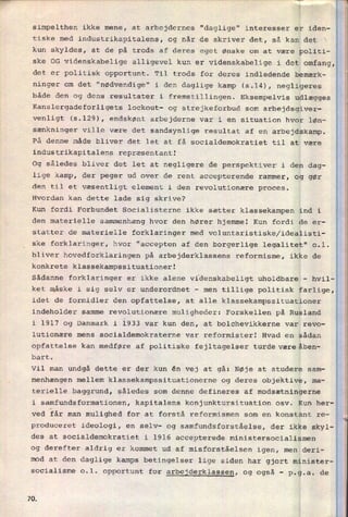 simpelthen ikke mene, at arbejdernes "daglige" interesser er iden-
tiske med industrikapitalens, og når de skriver det, så kan det
kun skyldes, at de på trods af deres eget ønske om at være politi-
ske OG videnskabelige alligevel kun er videnskabelige i det omfang,
det er politisk opportunt. Til trods for deres indledende bemærk-
ninger om det "nødvendige" i den daglige kamp (5.14), negligeres
både den og dens resultater i fremstillingen. Eksempelvis udlægges
Kanslergadeforligets lockout- og strejkeforbud som
arbejdsgiver-
venligt (5.129), endskønt arbejderne var i en situation hvor løn-
sænkninger ville være det sandsynlige resultat af en
arbejdskamp.
På denne måde bliver det let at få socialdemokratiet til at være
industrikapitalens repræsentant!
Og således bliver det let at negligere de perspektiver i den dag-
lige kamp, der peger ud over de rent accepterende rammer, og gør
den til et væsentligt element i den revolutionære proces.
Hvordan kan dette lade sig skrive?
Kun fordi Forbundet Socialisterne ikke sætter klassekampen ind i
den materielle sammenhæng hvor den hører hjemme! Kun fordi de er-
statter de materielle forklaringer med voluntaristiske/idealisti-
ske forklaringer, hvor "accepten af den borgerlige legalitet" 0.1.
bliver hovedforklaringen på arbejderklassens reformisme, ikke de
konkrete klassekampssituationer!
Sådanne forklaringer er ikke alene videnskabeligt uholdbare -
hvil-
ket måske i sig selv er underordnet -
men tillige politisk farlige,
idet de formidler den opfattelse, at alle klassekampssituationer
indeholder samme revolutionære muligheder: Forskellen på Rusland
i 1917 og Danmark i l933 var kun den, at bolchevikkerne var revo-
lutionære mens socialdemokraterne var reformister! Hvad en sådan
opfattelse kan medføre af politiske fejltagelser turde mæreåben-
bart.
Vil man undgå dette er der kun én vej at gå: Nøje at studere sam-
_
W
_
.m
.
menhængen mellem klassekampssituationerne og deres objektive, ma-
terielle baggrund, således som denne defineres af modsætningerne
i samfundsformationen, kapitalens konjunktursituation osv. Kun her-
ved får man mulighed for at forstå reformismen som en konstant re-
produceret ideologi, en selv- og samfundsforståelse, der ikke skyl-
des at socialdemokratiet i 1916 accepterede ministersocialismen
2'
l
i
og derefter aldrig er kommet ud af misforståelsen igen, men deri-
mod at den daglige kamps betingelser lige siden har gjort minister-
socialisme o.l. opportunt for arbejderklassen, og også -
p.g.a. de
7Q
 