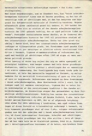 materielle situationers midlertidige egenart
-
for f.eks. indu-
strikapitalen.
Med disse begrænsninger, som er fremført her, kan "Dansk arbejder-
bevægelses historie" tjene som en første grundbog, og den har så
væsentlige træk af udviklingen med, at den kan benyttes som bag-
grund for dokumentarisk materiale af forskellig karakter. Bogens
efterskrift giver imidlertid grund til undren. P. 169 hedder det
således: "Ikke blot er studiet af den danske arbejderbevægelses
historie før 1945 gabende kedelig, den er også politisk lidet gi-
vende". Forbundet Socialisterne mener derfor, at de fremover mht.
arbejderbevægelsens historie før 1945 vil prioritere studiet af
den internationale arbejderbevægelse. Dette har ikke givet sig
udslag i dette bind, hvor den internationale arbejderbevægelse
indtager en tilbagetrukken plads. Det forekommer også ganske flot
således med et par sætninger at afskrive enhver revolutionær tra-
dition i Danmark, ligesom et nærmere studium af reformismen dog
også med henblik på udviklingen efter 1945 må siges at være sær-
deles politisk givende.
Efter læsning af denne bog rejser der sig en række spørgsmål af
principiel karakter, som hænger sammen med hele denne grundbogs-
diskussion, nemlig hvilke punkter i udviklingen der er væsentlige
i en større sammenhæng. Den foreliggende bog viser trods gode in-
tentioner, at hele den materielle baggrund er forsømt, og mulig-
hederne for en marxistisk historieskrivning af gavn og ikke blot
af navn er begrænsede. Reformismen som begreb og dens fremtrængen
i dansk arbejderbevægelse, dens dominerende rolle i snart 100 år
trænger også til nærmere overvejelser, ligesom der er behov for
en undersøgelse af den revolutionære tradition i den danske ar-
bejderbevægelse, de forskellige etaper den gennemløber og dens for-
skellige udviklingsretninger. Endelig kan nævnes den internationa-
le arbejderbevægelses indvirken på danske forhold, f.eks. hele for-
holdet mellem Komintern og DKP, der er af afgørende betydning
ikke alene for DKPs udvikling i trediverne, men også videre frem.
Ingen af disse forhold er tilstrækkeligt undersøgt i Danmark, og
hvis kommende grundbøger skal ud over
f.eks. vulgære reformismebe-
greber som det der arbejdes med i Dansk arbejderbevægelses histo-
rie, må disse undersøgelser foretages. Arbejdet med udviklingen
af nye og bedre grundbøger bør dog ikke stilles i bero så længe.
Der må her være tale om en dialektisk proces, hvor bl.a. forsknin-
gen i detailspørgsmålene bestemmes af de behov, som bredere frem-
7L
 
