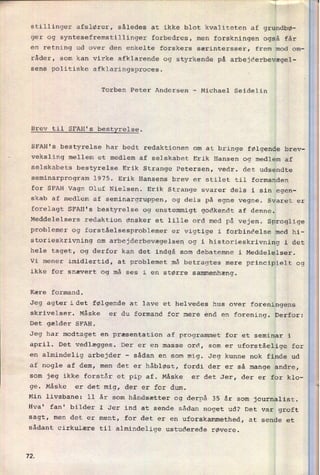 P'""________
"'“W""“" 'W
'
', Å
stillinger afslører, således at ikke blot kvaliteten af grundbø-
ger og syntesefremstillinger forbedres, men forskningen også får
en retning ud over den enkelte forskere særintersser, frem mod om-
râder, som kan virke afklarende og styrkende på arbejderbevægel-
sens politiske afklaringsproces.
Torben Peter Andersen -
Michael Seidelin
Brev til SFAH's
bestyrelse.
SFAH's bestyrelse har bedt redaktionen om at bringe følgende brev-
-
veksling mellem et medlem af selskabet Erik Hansen og medlem af
selskabets bestyrelse Erik Strange Petersen, vedr. det udsendte
seminarprogram 1975. Erik Hansens brev er stilet til formanden
for SFAH Vagn Oluf Nielsen. Erik Strange svarer dels i sin egen-
skab af medlem af seminargruppen, og dels på egne vegne. Svaret er
forelagt SFAH's bestyrelse og enstemmigt godkendt af denne.
Meddelelsers redaktion ønsker et lille ord med på vejen. Sproglige
problemer og forståelsesproblemer er vigtige i forbindelse med hi-
storieskrivning om
arbejderbevægelsen og i historieskrivning i det
hele taget, og derfor kan det indgå som debatemne i Meddelelser.
Vi mener imidlertid, at problemet må betragtes mere principielt og
ikke for snævert og må ses i en større sammenhæng.
Kære formand.
Jeg agter idet følgende at lave et helvedes hus over foreningens
skrivelser. Måske er du formand for mere end en forening. Derfor:
Det gælder SFAH.
Jeg har modtaget en præsentation af programmet for et seminar i
april. Det vedlægges. Der er en masse ord, som er
uforståelige for
en
almindelig arbejder -
sådan en som mig. Jeg kunne nok finde ud
af nogle af dem, men det er håbløst, fordi der er så mange andre,
som jeg ikke forstår et pip af. Måske er det Jer, der er for klo-
ge. Måske er det mig, der er for dum.
Min livsbane: 11 år som håndsætter og derpå 35 år som journalist.
Hva' fan' bilder I Jer ind at sende sådan noget ud? Det var groft
sagt, men det er ment, for det er en
uforskammethed, at sende et
sådant cirkulære til almindelige ustuderede røvere.
72
 