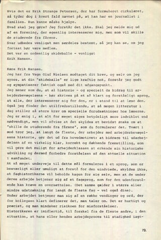Hvis det er Erik Strange Petersen, der har formuleret cirkulæret,
så tyder dog i hvert fald navnet på, at han har en journalist i
familien. Hun kunne måske hjælpe.
Hvad skal jeg gøre? Jeg forstår det ikke. Skal jeg melde mig ud
af en forening, der egentlig interesserer mig, men som vil skille
de studerede fra fårene.
Svar udbedes venligst men særdeles bestemt, så jeg kan se, om jeg
fortsat bør være medlem.
Det var en ordentlig skideballe -
venligst
Erik Hansen.
Kære Erik Hansen.
Jeg har fra Vagn Oluf Nielsen modtaget dit brev, og selv om jeg
synes, at din "skideballe" er lige kraftig nok, forstår jeg godt
og sympatiserer faktisk også med dit udgangspunkt.
Jeg mener som du, at al historie -
og specielt da bidrag til ar-
bejderbevægelsens -
bør skrives på et så klart og forståeligt sprog,
at alle, der interesserer sig for den, er i stand til at læse den.
Også jeg finder det utilfredsstillende, at så megen litteratur i
dag stiller så store krav om specielle forudsætninger hos læserne.
Jeg er enig i, at alt for meget siges betydeligt mere indviklet end
nødvendigt, men vil afvise at det skyldes et bevidst ønske om at
"skille de studerende fra fårene", som du formulerer det. Tvært i
mod tror jeg, at langt de fleste, der arbejder med arbejderbevægel-
sens historie, gør det ud fra hovedmotivet: at bidrage til udarbej-
delsen af en virkelig klar, korrekt og dækkende fremstilling, som
vil gøre det muligt for arbejderklassen at erkende sin historiske
udvikling og dermed forbedre forståelsen af den aktuelle situation
i samfundet.
At så meget undervejs til dette mål formuleres i et sprog, som er
besværligt eller umuligt at forstå for den uindviede, skyldes ikke,
at faghistorikerne vil beholde kagen for sig selv, men at de under
deres arbejde betjener sig af et fagsprog, som for den udenforstå-
ende kan kræve en oversættelse. (Det samme gælder i større eller
mindre udstrækning for langt de fleste fag
-
vel også dine).
*
Under arbejdet betjener man sig af en række vendinger og ord, der
for kollegaen klart definerer det, man taler om. Det er hurtigt og
præcist, og man mindsker risikoen for misforståelser.
Historikeren er imidlertid, til forskel fra de fleste andre, i den
situation, at hans eller hendes arbejdsproces til stadighed iagt-
7&
 