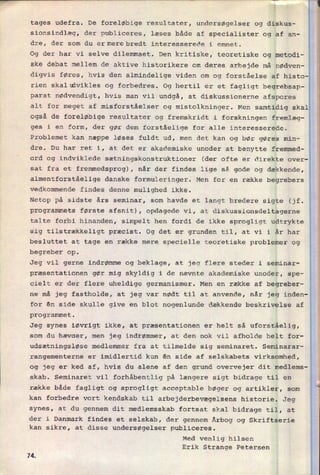 tages udefra. De foreløbige resultater, undersøgelser og diskus-
sionsindlæg, der publiceres, læses både af specialister og af an-
dre, der som du ermerebredt interesserede i emnet.
Og der har vi selve dilemmaet. Den kritiske, teoretiske og metodi-
ske debat mellem de aktive historikere om deres arbejde må nødven-
digvis føres, hvis den almindelige viden om og forståelse af histo-
rien skalldvikles og forbedres. Og hertil er et fagligt begrebsap-
parat nødvendigt, hvis man vil undgå, at diskussionerne afspores
alt for meget af misforståelser og mistolkninger. Men samtidig skal
også de foreløbige resultater og fremskridt i forskningen fremlæg-
ges i en form, der gør dem forståelige for alle interesserede.
Problemet kan næppe løses fuldt ud, men det kan og bør gøres min-
dre. Du har ret i, at det er akademiske unoder at benytte fremmed-
ord og indviklede sætningskonstruktioner (der ofte er direkte over-
sat fra et fremmedsprog), når der findes lige så gode og dækkende,
almentforståelige danske formuleringer. Men for en række begrebers
vedkommende findes denne mulighed ikke.
Netop på sidste års seminar, som havde et langt bredere sigte (jf.
programmets første afsnit), opdagede vi, at diskussionsdeltagerne
talte forbi hinanden, simpelt hen fordi de ikke sprogligt udtrykte
sig tilstrækkeligt præcist. Og det er grunden til, at vi i år har
besluttet at tage en række mere specielle teoretiske problemer og
begreber op.
Jeg vil gerne indrømme og beklage, at jeg flere steder i seminar-
præsentationen gør mig skyldig i de nævnte akademiske unoder, spe-
cielt er der flere uheldige germanismer. Men en række af
begreber-
ne mâ jeg fastholde, at jeg var nødt til at anvende, når jeg inden-
for én side skulle give en blot nogenlunde dækkende beskrivelse af
programmet.
Jeg synes iøvrigt ikke, at præsentationen er helt så uforståelig,
som du hævaer, men jeg indrømmer, at den nok vil afholde helt for-
udsætningsløse medlemmer fra at tilmelde sig seminaret. Seminarar-
rangementerne er imidlertid kun én side af selskabets virksomhed,
og jeg er ked af, hvis du alene af den grund overvejer dit medlems-
skab. Seminaret vil forhåbentlig på længere sigt bidrage til en
række både fagligt og sprogligt acceptable bøger og artikler, som
kan forbedre vort kendskab til arbejderbevægelsens historie. Jeg
synes, at du gennem dit medlemsskab fortsat skal bidrage til, at
der i Danmark findes et selskab, der gennem Årbog og Skriftserie
kan sikre, at disse undersøgelser publiceres.
Med venlig hilsen
Erik Strange Petersen
7Æ
 