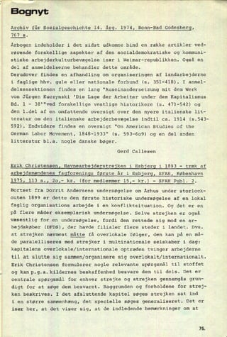 Bognyt
Archiv für Sozialgeschichte 14. årg. 1974, Bonn-Bad Godesberg,
767 s.
Årbogen indeholder i det sidst udkomne bind en række artikler ved-
rørende forskellige aspekter af den socialdemokratiske og kommuni-
stiske arbejderkulturbevægelse især i Weimar-republikken. Også en
del af anmeldelserne behandler dette område.
Derudover findes en afhandling 0m organiseringen af landarbejderne
351-418).
delsessektionen findes en lang "Auseinandersetzung mit dem Werk
i faglige hhv. gule eller nationale forbund (5. I anmel-
von Jürgen Kuczynski
Bd.
'Die Lage der Arbeiter under dem Kapitalismus
471-542) og
den l.del af en omfattende oversigt over den nyere italienske lit-
teratur om den italienske arbejderbevægelse indtil ca. 1914 (5.543-
592). Endvidere findes en oversigt "On American Studies of the
German Labor Movement, 1848-1933" (5.
litteratur bl.a. nogle danske bøger.
1 -
38'"ved forskellige vestlige historikere (s.
593-609) og en del anden
Gerd Callesen
Erik Christensen, Havnearbejderstrejken i Esbjerg i 1893 -
træk af
arbejdsmændenes fagforenings første år i Esbjerg, SFAH, København
1975, 113 s., 20!- kr. (for medlemmer 15,- kr.) -
SFAH Publ. 2.
Bortset fra Dorrit Andersens undersøgelse om Århus under storlock-
outen 1899 er dette den første historiske undersøgelse af en lokal
faglig organisations arbejde i en konfliktsituation. Og det er en
på flere måder eksemplarisk undersøgelse. Selve strejken er også
væsentlig for en undersøgelse, fordi den rettede sig mod en ar-
bejdskøber (DFDS), der havde filialer flere steder i landet. Dvs.
at strejken nærmest måtte få overlokale følger, den kan på en må-
de paralelliseres med strejker i multinationale selskaber i dag:
kapitalens overlokale/internationale optræden tvinger arbejderne
til at slutte sig salmen/organisere sig overlokalt/internationalt.
Erik Christensen formulerer nogle relevante spørgsmål til stoffet
og kanp.g.a.ki1dernes'beskaffenhed besvare dem til dels. Det er
centrale spørgsmål for enhver strejke og strejken gennemgås grun-
digt for at søge dem besvaret. Baggrunden og forholdene for strej-
ken beskrives. I det afsluttende kapitel søges strejken sat ind
i en større sammenhæng, det specielle søges generaliseret. Det er
især her, at det viser sig, at de indledende bemærkninger om at
75
 