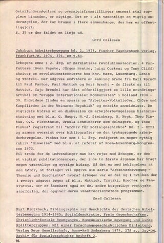 detailundersøgelser og oversigtsfremstillinger nærmest skal sup-
plere hinanden, er rigtige. Det er i alt væsentligt en vigtig un-
dersøgelse, der kan bruges i flere sammenhænge, der her er offent-
liggjort.
S. 35 er der faldet en linje ud.
Gerd Callesen
Jahrbuch Arbeiterbewegung bd. 2, 1974, Fischer Taschenbuch Verlag,
Frankfurt/M. 1974, 376, DM 9,80.
Årbogens emne i 2. årg. er marxistiske revolutionsteorier. 4 For-
fattere (Sven Papcke, Jürgen Hentze, Luigi Cortesi og Tony Cliff)
skriver om revolutionsteorierne hos hhv. Marx, Luxemburg, Lenin
og Trotzki. Der udgives endvidere en samling breve fra Karl Korsch
til Paul Partos, Paul Mattick og Bert Brecht -
de fleste er til
Mattick. Cajo Brendel har fået offentliggjort en lille erindrings-
artikel om "Gruppe Internationaler Kommunisten" i Holland 1934 -
39. Endvidere findes en opsats om "Arbeiter-Volkslieder, Chöre und
Kampflieder in der Weimarer Republik" og enkelte anmeldelser. De
vigtigste bidrag er en diskussion om arbejderbevægelsens historie-
skrivning med bl.a. G. Haupt, H.-J. Steinberg, O. Negt, Theo Pin-
kus, O.K. Flechtheim, Ursula Schmiederer som deltagere, og Theo
Pinkus' registrant til "Archiv für Sozialgeschichte" Bd. I -
XIII
og sammes oversigt over bibliografier om den tysksprogede arbej-
derbevægelse. Pinkus har som i 1! årg. redigeret en meget nyttig
“Hinweise” med bl.a.
sen 1973.
Til trods for de indvendinger man kan rejse mod årbogen, er den
rubrik et referat af Rosa-Luxemburg-kongres-
et vigtigt publikationsorgan, der i de to første årgange har bragt
meget væsentlige og nyttige bidrag. Så det er med beklagelser at
man hører, at forlaget vil opgive sin serie "Arbeiterbewegung
-
Theorie und Geschichte" hvoraf årbogen var en del og i hvilken der
i øvrigt udgaves bøger af bl.a. Mattick, Trotzki, Brecher og Pan-
kratova. Der er åbenbart også en del andre borgerlige vesttyske
storforlag, der opgiver deres venstreorienterede programmer.
Gerd Callesen
Kurt Klotzbach, BibliograEhie zur Geschichte der deutschen Arbei-
terbewegung 1914-1945, Sozialdemokratie, Freie Gewerkschaften,
Christlich-Soziale Bewegungen, Kommunistische Bewegung und linke
SElittergruREen. Mit einer forschungsgeschichtlichen Einleitung,
Verlag Neue Gesellschaft, Bonn-Bad Godesberg 1974, 278 s., 20,-DM.
Archiv für Sozialgeschichte Beiheft 2.
76
 