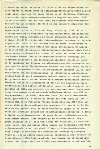 I denne nye serie "Beihefte" vil Archiv für Sozialgeschichte ud-
give større kildesamlinger og forskningsberetninger; denne biblio-
grafi skal inden alt for længe følges op af yderligere bibliogra-
fier om den tyske arbejderbevægelse fra begyndelsen indtil 1863
og to bind efter 1945 for hhv. Øst- og Vesttysklands vedkommende.
For den vigtige periode 1863-1914 er der åbenbart endnu ikke fun-
det en bearbejder.
Bogen består af en ca. 25 sider lang indledning, 2337 titler i
bibliografien og et forfatter- og udgiverregister. Bibliografien
nævner den tyske, engelske og franske sekundærlitteratur udgivet
i tiden 1945-1971 i tilstræbt fuldstændighed, derudover er de vig-
tigste indtil midt i 1974 udkomne studier nævnt. Erindringer og
kildeudgivelser er ikke omtalt med visse undtagelser. Ej heller
er dele af DDR-litteraturen bibliograferet, da disse, efter Klotz-
bachs mening, alligevel kun kommer til stort set samme resultat -
han tænker herved især på de regionalhistoriske undersøgelser.
Klotzbach skitserer i sin forskningshistoriske indledning nogle
af de problemer der findes: socialhistorie som det omfattende be-
greb overfor enkeltdisciplinerne, hvorved han under socialhistorie
forstår inddragelsen af den socialøkonomiske kontekst (s.l7). Der-
med afviser han ren organisations- og idehistorie, arbejderbevæ-
gelsens kamp må ses i sammemhæng med den almene politiske, socia-
le og økonomiske historie. Dette ikke ukendte marxistiske krav er
åbenbart som princip akcepteret af dele af den borgerlige histo-
rieskrivning. Det bliver selvfølgelig langt fra altid opfyldt hel-
ler ikke af folk, der opfatter sig selv som marxister. Andre pro-
blemer han nævner er de manglende helhedsoversigter over SPD og
fagbevægelsen i perioden, mens der f.eks. for KPD's vedkommende
foreligger Ossip K. Flechtheims studie fra 1948 (nyoplag 1969) -
hvorfor Miller og Potthoffs "Kleine Geschichte der SPD" ikke næv-
nes er uklart, de er muligvis for populære (?), men de to forfat-
tere er dog garanti for, at disse oversigter bygger på et viden-
skabeligt grundlag. Selvom det er partiprægede oversigter, i dette
tilfælde socialdemokratiske, så kunne de evt. indeholde en rele-
vant sammenfatning. Især manglen på en helhedsfremstilling af
SPD's historie 1914 -
1933 ville gøre det naturligt, at de havde
været nævnt. Men det hænger måske Sammen med Klotzbachs underlige
videnskabsopfattelse, han påstår f.eks. at historievidenskaben i
vest i meget mindre grad var underkastet ideologi og sproglig
tvang (s. 24) og derfor kunne angribe problemerne mere kritisk end
historikerne i DDR, hvis resultater han kommer ind på adskillige
steder. Han bruger imidlertid selv uden betænkning udtryk som “de-
77
 