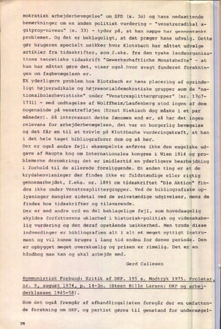 mokratisk arbejderbevægelse" om SPD (s. 30) og hans nedsættende
bemærkninger om en anden politisk vurdering -
"venstreradikal a-
gitprop-niveau" (s. 33) -
tyder på, at han næppe har gennemtænkt
problemet. Og det er beklageligt, at det præger hans udvalg. Dette
gør brugeren specielt usikker hvor Klotzbach har måttet udvælge
artikler fra tidsskrifter, som f.eks. fra den tyske landsorganisa-
tions teoretiske tidsskrift "Gewerkschaftliche Monatshefte' -
at
han har måttet gøre det, viser også hvor svagt funderet forsknin-
gen om
fagbevægelsen er.
Et yderligere problem hos Klotzbach er hans placering af oprinde-
ligt højreradikale og højresocialdemokratiske grupper som de "na-
tionalbolschevistiske" under "Venstresplittergrupper" (nr. 1707-
1731) -
med undtagelse af Wolffheim/Laufenberg stod ingen af dem
nogensinde på venstrefløjen (Ernst Niekisch dog måske i et par
måneder). Så interessant dette fænomen end er, så har det ingen
relevans for arbejderbevægelsen, det var en
borgerlig bevægelse
og det får en til at tvivle på Klotzbachs vurderingskraft, at han
i det hele taget bibliograferer dem og så her.
Der er også andre fejl: eksempelvis anføres ikke den engelske ud-
gave af Haupts bog om Internationales kongres i Wien 1914 og pro-
blemerne deromkring; det er imidlertid en yderligere bearbejdning
i forhold til de allerede foreliggende. En anden ting er at de
krydshenvisninger der findes ikke er fuldstændige eller rigtig
gennemarbejdet, f.eks. nr. 1895 om tidsskriftet "Die Aktion" fin-
des ikke under Venstresplittergrupper. Ved de bibliografiske op-
lysninger mangler sidetal ved de selvstændige udgivelser, mens de
findes hos tidsskrifter og tilsvarende.
Der er med andre ord en del beklagelige fejl, som hovedsagelig
skyldes forfatterens uklarhed i historisk-politisk og videnskabe-
lig vurdering og den deraf opstående usikkerhed. Men trods disse
indvendinger er bibliografien alt i alt et meget nyttigt instru-
ment og vil kunne bruges i lang tid endnu for denne periode. Den
er opbygget meget overskuelig og prisen er rimelig. Det er en
håndbog man kan og skal arbejde med.
Gerd Callesen
Kommunistisk Forbund: Kritik af DKP. 195 s.
Modtryk 1975. Proletar
nr.
9I august 1974, 2. 14-30. (Steen Bille Larsen: DKP og arbej-
derklassen 1945-58).
Som det også fremgår af afhandlingslisten foregår der en omfatten-
de forskning om DKP, og partiet gøres til genstand for undersøgel-
7R
 
