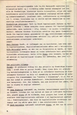 ahistorisk betragtningsmåde (når fx.Ole Marquardt opstiller sin
krisecyklus-model og i tilfældig orden henter eksempler ind fra
alle de forskellige, historisk kendte krisecykler, eller når land-
boreformerne parallelliseres med moderne overgange mellem agrar-
og industrisamfund), problemet vedr. indikatorerne og overgangen
til 3. niveau (hvorledes kan vi skelne mellem væsentlige og uvæ-
sentlige overfladefænomener?).
Forskellige retninger: Tysk og dansk kapitallogik (Schanz og Mar-
quardt erkender i deres arbejder visse grænser for kapitallogikkens
rækkevidde, mens tyskerne
-
iflg. Schanz -
er mindre tilbøjelige
hertil). Sekulær tendens (historien udvikler sig jævnt fremadskri-
dende fra kapitalismens gennembrud til den revolutionære situation),
konjunkturtendens (kapitalismen udvikler sig cyklisk med latente
revolutionære situationer undervejs).
DEBAT:
Gert Poulsen fandt, at indlægget var en karrikatur, som ikke ram-
te kapitallogikken. Kapitalakkumulationen måtte med i betragtning.
Uffe Østergård mente, at det var en forgrovning at hævde, at kapi-
tallogikkens tilhængere mener at kunne uddeducere helt specifikke
historiske situationer. Dette ville Steen ikke benægte, og han an-
så iøvrigt en kapitallogisk tilgang for nødvendig, men ikke til-
strækkelig.
Den politiske tilgang.
Formål: At producere bidrag til den aktuelle og fremtidige klasse-
kamp
-
altså ikke et privat formål. Skal tjene dels til alminde-
lig bevidsthedsgørelse (i form af en informativ beretning om klas-
sekampens historie) og dels til opsamling og bearbejdelse af erfa-
ringerne fra klassekampen (en "lærebog i klassekamp", bl.a. for at
man kan undgå at gentage dumhederne). Arbejderbevægelsens historie
som læreproces. Dvs. den indsats, man som socialist kan udøve, når
man nu engang er bogligt uddannet.
DEBAT:
På Jens Engbergs spørgsmål om, hvordan læreprocessen egentlig kun-
ne fungere, hvordan det var muligt at lære af tidligere fejltagel-
ser, pegede Steen på de tilfælde, hvor grupper har troet at kunne
etablere ikke-kapitalistiske enklaver i et kapitalistisk samfund
(ex.: Frøstruplejren), men hvor de kapitalistiske strukturer var
trængt ned (og måtte gøre det) i den revolutionære kreds.
På Gerd Callesens spørgsmål bekræftede Steen, at det var de intel-
w__l
r.
1.
i
 