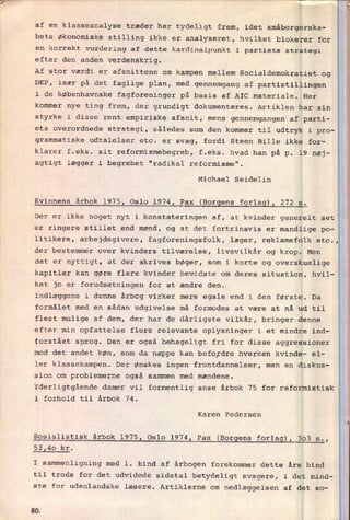 af en
klasseanalyse træder her tydeligt frem, idet småborgerska-
bets økonomiske stilling ikke er analyseret, hvilket blokerer for
en korrekt vurdering af dette kardinalpunkt i partiets strategi
efter den anden verdenskrig.
Af stor værdi er afsnittene om kampen mellem Socialdemokratiet og
DKP, især på det faglige plan, med gennemgang af partistillingen
i de københavnske fagforeninger på basis af AIC materiale. Her
kommer nye ting frem, der grundigt dokumenteres. Artiklen har sin
styrke i disse rent empiriske afsnit, mens
gennemgangen af parti-
ets overordnede strategi, således som den kommer til udtryk i pro-
grammatiske udtalelser etc. er svag, fordi Steen Bille ikke for-
klarer f.eks. sit reformismebegreb, f.eks. hvad han på p. 19 nøj-
agtigt lægger i begrebet “radikal reformisme".
Michael Seidelin
Kvinnens årbok l975, Oslo 1974, Pax (Borgens forlag), 272 5.
Der er ikke noget nyt i konstateringen af, at kvinder generelt set
er ringere stillet end mænd, og at det fortrinsvis er mandlige po-
litikere, arbejdsgivere, fagforeningsfolk, læger, reklamefolk etc.,
der bestemmer over kvinders tilværelse, livsvilkår og krop. Men
det er nyttigt, at der skrives bøger, som i korte og overskuelige
kapitler kan gøre flere kvinder bevidste om deres situation, hvil-
ket jo er forudsætningen for at ændre den.
Indlæggene i denne årbog virker mere egale end i den første. Da
formålet med en sådan udgivelse må formodes at være at nå ud til
flest mulige af dem, der har de dårligste vilkår, bringer denne
efter min opfattelse flere relevante oplysninger i et mindre ind-
forstået sprog. Den er også behageligt fri for disse aggressioner
mod det andet køn, som da næppe kan befordre hverken kvinde- el-
ler klassekampen. Der ønskes ingen frontdannelser, men en diskus-
sion om problemerne også sammen med mændene.
Yderligtgående damer vil formentlig anse årbok 75 for reformistisk
i forhold til årbok 74.
Karen Pedersen
Sosialistisk årbok 1975, Oslo 1974, Pax (Borgens forlag), 303 s.,
53,40 kr.
I sammenligning med 1. bind af årbogen forekommer dette års bind
til trods for det udvidede sidetal betydeligt svagere, i det mind-
ste for udenlandske læsere. Artiklerne om nedlæggelsen af det 50-
SQ
 