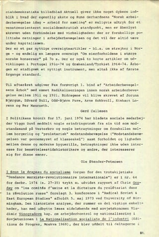 cialdemokratiske billedblad Aktuell giver ikke noget dybere ind-
blik i hvad der egentlig skete og Rune Gerhardsens "Norsk arbei-
derbevegelse idag -
arbeid for samling" er muligvis udtryk for et
venstreorienteret socialdemokratisk standpunkt, men er åbenlyst
skrevet uden forbindelse med virkeligheden: der er forskellige po-
litiske retninger i arbejderbevægelsen og det vil der altid være
under kapitalismen.
Der er et par nyttige oversigtsartikler
-
bl.a. om strejker i Nor-
ge
-
og endelig en længere oversigt “Om eierforholdene i større
norske konserner" på 70 5. Der er også to korte artikler om ud-
viklingen i Portugal 1910-74 og Grækenland/Tyrkiet 1964-74. Årbo-
gen er stadigvæk et nyttigt instrument, men altså ikke af første
årgangs standard.
Til efteråret udgiver Pax forøvrigt 1. bind af "Arbeiderbevegel-
sens årbok" med emnet Radikaliseringen innen norsk arbeiderbeve-
gelse mellem 1911 og 1921. Bidragene vil blive skrevet af Jorunn
Bjørgum, Edvard Bull, Odd-Bjørn Fure, Arne Kokkvoll, Einhart Lo-
renz og Per Maurseth.
Gerd Callesen
I Politikens kronik for 17. juni 1974 har bladets sociale medarbej-
der Viggo Duvå meddelt nogle erindringstræk fra sin tid som mod-
standsmand på Vesterbro og nogle betragtninger om forskellen mel-
lem borgerlig og “proletarisk” modstandsbevægelse ("Modstandsbevæ-
gelsen var gennemsyret af klasseskel") samt forholdet og ligheden
mellem denne og moderne byguerilla, betragtninger ikke uden inter-
esse for besættelsestidshistorikere og andre, der interesserer
sig for disse emner.
Ole Stender-Petersen
I Sous 1e draReau du socialisme (organ for den trotskijstiske
"Tendance marxiste-revolutionnaire internationale") er i nr. 64
for decbr. 1974 (s. 27-35) trykt en udvidet rapport af Chris ggg-
ggy om “les comités d'usine et la dictature du prolêtariat dans
la révolution russe" forelagt 3. konference i "Radical Soviet &
East European Studies" afholdt 5. maj 1973 ved University of Bir-
mingham. Den historiske analyse, der rummer en del vigtige enkelt-
heder, kan med udbytte læses sideløbende med sovjetøkonomen Vla-
dimir Vinogradovs kap. om arbejderkontrol og nationalisering i
Sovjetunionen i La Nationalisation socialiste de l'industri (Edi-
tions de Progres, Moskva 1969), der blev uddelt til deltagerne i
St
 
