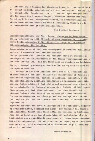 V. internationale kongres for økonomisk historie i Leningrad 10.-
14. august og XIII. internationale historikerkongres i Moskva 16.-
23. august 1970. Grundsynet i de to fremstillinger afviger ikke
alt for meget fra hinanden, begge polemiserer således mod Paul
Avrich og E.H. Carr, Vinogradov afviser, at arbejderkontrollen
skulle have medført anarki og kaos i industrien, Goodey, at fa-
brikskomiteerne hastigt bureaukratiseredes.
Ole Stender-Petersen
Venstreoppositionens skrifter. BøgerI pjecer og foldere 1968-71
incl., tidsskrifter 1968-73 incl. Af Anne Svendsen (m.fl.) Dan-_____________________________________________________________
marks Biblioteksskole, 1974 159 s. ill. (Studier fra Danmark___._______________________4________.________________________
Biblioteksskole, 4). Kr. 36,-.
Denne udgivelse er skrevet som hovedopgave på Danmarks Biblioteks-
skole af 5 daværende bibliotekarstuderende.
Ifølge forordet har "formålet med arbejdet været at indsamle og
bearbejde litteratur produceret af den danske venstreopposition i
perioden 1968-71 incl. med det ønske dels at etablere en fuldstæn-
i
i
i
E-
%
i
g
dig og tilgængelig samling af dette materiale og dels at lave en
fortegnelse over det".
"
materialet kan kort karakteriseres som bl.a. oversættelser
af marxistiske klassikere, analvser og beskrivelser af danske og
udenlandske begivenheder, forhold og aktioner, rapporter, f.eks.
fra arbejdspladser, politiske manifester og programmer samt løbe-
sedler, f.eks. udgivet i forbindelse med demonstrationer. Som til-
læg er udarbejdet en fortegnelse over de i forhold til bibliogra-
fien relevante tidsskrifter udkommet i perioden 1968-73 incl.
Tidsskrifterne findes dels på ABA og dels på Tidsskriftcentret".
(De øvrige udgivelser kan lånes på ABA med undtagelse af de med
(KB) mærkede publikationer, som findes i Det kgl. Biblioteks små-
trykssamling.)
Bogen er udstyret med såvel titelregister som forfatter-, udgiver-
og forlagsregister, forsynet med numre, der henviser til numre i
bibliografien. Takket være disse udførlige registre er bibliogra-
biblioteker som et værdifuldt supplement til Dansk Bogfortegnelse.
Det er et prisværdigt initiativ, der her er taget, og det kan næv-
nes, at et nyt hold studerende på Biblioteksskolen p.t. arbejder
på en fortsættelse.
1
§
i
fien let at benytte og den må anbefales til anskaffelse på alle
2
ii
iKaren Pedersen
1
1
82
 