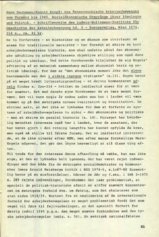 Hans Hautmann/Rudolf KroEf: Die Osterreichische Arbeiterbewegung
vom Vormärz bis 1945. Sozialökonomische Ursgrünge ihrer Ideologie
und Politik. -
Schriftenreihe des Ludwig-B01tzmann-Instituts für
Geschichte der Arbeiterbewegung bd. 4 -
Eurogaverlag, Wien 1974,
214 s., ca. 42 kr.
De to forfattere -
en historiker og en økonom som utvivlsomt må
anses for traditionelle marxister -
har forsøgt at skrive en kort
arbejderbevægelsens historie, som skal omfatte såvel den Økonomi-
ske udvikling og arbejderklassens objektive stilling som også dens
politik og ideologi. Ved dette forehavende tilslutter de sig Engels'
afvisning af en mekanisk sammenhæng mellem økonomisk basis og po-
litisk ideologi. For dem er "det økonomiske moment ikke det alene
bestemmende men det i sidste instans vigtigste" (5.15). Bogen beror
på et meget bredt litteraturgrundlag
-
et delvis kommenteret 3g-
yglg findes s. 200-214 -
hvilket de imidlertid anser for at være
for snævert. Set med danske øjne forekommer de at være meget for-
vænt. Det vil vare nogle år endnu inden man her i landet vil være
kommet op på det østrigske niveau kvalitativt og kvantitativt. De
skriver selv, at det ikke er lykkedes for dem at forfatte en syn-
tese af arbejderbevægelsens to sider -
den økonomiske og politiske
-
men at skrive en paralel historie (5. 14). Forsøget har betyde-
metodisk interesse også her i landet, hvor de ansatser, der
været gjort i den retning langtfra har kunnet opfylde de krav,
man også må stille til første forsøg. Det er imidlertid irriteren-
de, at de ikke citerer efter MEW, men efter mange forskellige Marx-
Engels udgaver, det gør det uhyre besværligt at slå disse ting ef-
ter.
lig
har
Til trods for den interesse denne afhandling må vække, kan man ikke
sige, at den er lykkedes helt igennem; der har været rejst indven-
dinger mod den både fra de østrigske socialdemokrater og kommuni-
ster (mens Arnold Reisbergs kritik i BZG 1974-6, 5.1087-88 forment-
lig beror på en misforståelse). Udover de dér og f.eks. i IWK 2-1975
s. 289 rejste indvendinger, forekommer det især problematisk, at
specielt de politisk-historiske afsnit er altfor snævert koncentre-
ret om østrigske forhold dvs. om Østrig, som det eksisterer som
stat siden 1918/19. Bortset fra at negligering af de internationale
forhold for arbejderbevægelsen er meget problematisk fordi det som
regel vil føre til fejlvurderinger, er det specielt forkert for
Østrig indtil 1945 p.g.a. den meget snævre forbindelse med den ty-
ske arbejderbevægelse (smlg. s. 56). En østrigsk nationalfølelse
83.
 