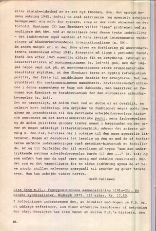7"""_"“_'
eller statsbevidsthed er et ret nyt fænomen, dvs. det opstod en-
gang omkring l945, indtil da anså østrigerne (og specielt arbejder
bevægelsen) sig selv for tyskere, idag er der lidt uklarhed om det
forhold. Hautmann (?) har åbenbart villet "løse" problemet ved at
negligere det hhv. ved at moralisere over denne tyske indstilling
-
det indskrænker også værdien af hans iøvrigt interessante vurde-
ringer af håndværkersvendenes internationalisme (s. 59).
En anden mangel er, at der ikke gives en
forklaring på austromarx-
ismens sammenbrud efter 1945, årsagerne må ligge i perioden forud,
fordi den efter 1945 egentlig aldrig fik en
betydning. Iøvrigt er
karakteristikken af austromarxismen (s. 104-08) god, men der læg-
ges næppe vægt nok på, at austromarxismens store organisatoriske
resultater skyldtes, at den åbenbart førte en dygtig reformistisk
politik, der førte til umiddelbare fordele for arbejderne. Det var
grundlaget for austromarxismens massebasis. Revisionismedefinitio-
nen i denne sammenhæng er knap nok dækkende, men beskriver et fæ-
nomen som åbenbart er karakteristisk for den europæiske arbejder-
bevægelse (s. 105).
Det er væsentligt, at holde fast ved at dette er et overblik, en
relativ kort indføring. Den opfylder to funktioner meget godt: den
giver en introduktion til den østrigske arbejderbevægelses histo-
rie centreret om det socialdemokratiske parti, mens fagbevægelsen
og de andre politiske grupper træder noget i baggrunden og den gi-
ver et meget udførligt litteraturoverblik, udover det anførte ud-
valg s. 200-214, henvises der i noterne til den mere specielle lit-
teratur. Bogen er derudover let læselig og den er med de af forfat-
terne anførte indskrænkninger også metodisk-historisk et forbille-
de. Af og til forfalder den til moralisme af typen "som den under-
trykkende nations arbejderbevægelse burde (3) den ...“ (s. 104) og
som anført kan man da også være uenig med enkelte resultater. Men
det som er det væsentligste for en sådan indføring synes de at ha_
ve gjort: stillet relevante spørgsmål til stoffet og givet første
svar. Man kan arbejde videre herfra.
Gerd Callesen
Lisa
Bang m.fl.:
Fagoppositionens sammenslutning (1910-21). De
danske syndikalister. Modtryk 1975. 112 sider. Kr. 17,50.
I indledningen understreges det, at formålet med bogen om F.S. er,
at uddrage erfaringer, som viser effektive kampformer af betydning
for idag. Hensigten har ikke været at skrive F.S.'s historie, men
8A
 