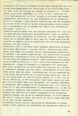 forfatterne har først og fremmest villet tage ting op, der kan tje-
ne som erfaringsgrundlag for udviklingen af en revolutionær poli-
tik idag (5.9). Forfatterne har forsøgt at placere F.S. i en øko-
nomisk og politisk sammenhæng(s. 13-31) og har i
afsnittet om
F.S.fs faglige politik (5.37-46) forsøgt at kritisere den danske
syndikalisme. Forfatterne har lagt hovedvægten på en redegørelse
for F.S.'s arbejde i nogle enkelte fagforeninger med den begrundel-
Se, at det.her er
muligt at belyse organisationens evner.og-mang-
vler, i mulighederne for at optræde som ledelse.for arbejderklas-
sens-kampe. (5.51-77).
'
Fremstillingen er måske ikke, som forlaget udtrykker det i sit for-
ord underlagt partidogmatiske partiopfattelser. Bogen er imidler-
tid politisk i sin opfattelse og vurdering, idet den udsiger stra-
tegier for en bestemt måde at føre kampe på, ligeså meget som den
udtrykker en bestemt politisk opfattelse: den politiske bevægelses
dominans over den faglige.
Forfatterne giver en på mange måder udmærket beskrivelse af syndi-
kalisternes aktiviteter i perioden 1910-21. Fremstillingen inde-
holder ikke meget nyt, bortset fra den sammenhængende beskrivelse
af arbejdet i de enkelte fagforeninger, her koncentreret om syndi-
kalisternes overtagelse af Jord- og Betonarbejdernes Fagforening
1911-12 under en
langvarig konflikt, samt syndikalisternes overta-
gelse af DSMF's afdeling l. i 1919. Forfatterne forsøger her med
udgangspunkt i disse to eksempler at videregive FS's erfaringer,
dets sejre og nederlag, og giver nogle retninglinjer for, hvordan
en alternativ fagkamp ikke skal føres. Vurderingerne af FS's mulig-
heder skyder dog over målet. Forfatterne gør rigtigt opmærksom på,
at FS afstod fra dannelsen af et revolutionært parti m.m., men of-
rer for mange sider på, hvad FS gjorde forkert (s. 42 ff). Det gi-
ver et indtryk af, at FS's muligheder havde været væsentligt forø-
get, hvis det havde været partiopbyggende. Det medfører endvidere,
at bevægelsen ikke bedømmes ud fra bevægelsen selv. F.S. afstod be-
vidst fra at være
partiopbyggende og understregede selv, at den var
en Økonomisk bevægelse (med undtagelse af begivenhederne 1920-21).
'Formålet kan ikke være at bedømme bevægelsen ud fra arbejdernes
objektive opgave, men ud fra en samfundsanalyse, at stille spørgs-
mål om F.S. havde den kraft, der skulle til for at skabe ændringer
af og inden for_det bestående.
Forfatterne har en primitiv opfattelse af reformismen og dennes
styrke. F.eks. opfatter de reformismen som synonym for nederlag og
85
 