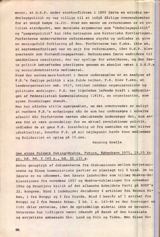 mener, at D.S.F. under storkonflikten i 1899 førte en entydig ne-
derlagspolitik og var villige til at indgå dårlige overenskomster
for at undgå kampe (5.23). Hvad man mener om reformismen er et po-
litisk standpunkt, men moralske argumenter som "nederlagspolitik"
0g "pamperpolitik" kan ikke betragtes som historiske forklaringer.
Forfatterne undervurderer reformismens styrke og undlader at give
en meningsfuld forklaring på den. Forfatterne kan f.eks. ikke se,
at septemberforliget var en
sejr for reformismen, idet D.S.F. blev
anerkendt som forhandlingspartner. Reformismen førte endvidere til
umiddelbare resultater, der var synlige for arbejderne, og den før-
te politik bekræftedes yderligere gennem en absolut vækst i D.S.F.s
og socialdemokratiets medlemstal.
Hvad der savnesnærekonkret i denne undersøgelse er en analyse af
F.S.'s faglige politik i sin fulde helhed. F.S. blev f.eks. en
landsorganisation omk. 1917, hvilket indebar organisatoriske og
politiske ændringer. F.S. var ligeledes ledende kraft i opbygnin-
gen af Føderalistisk Sammenslutning (1919), en organisation, som
synes forskningen ukendt.
Man kan således stille spørgsmålet, om det overhovedet er muligt
at vurdere F.S.'s erfaringer når de som her undersøges i enkelte
afsnit? Når forfatterne næsten udelukkende undersøger det, som an-
ses for at være anvendeligt for en aktuel revolutionær politik,
undlader de at gøre F.S. forståelig ud fra samtiden og det bliver
uforklarligt, hvorfor F.S. på sit højdepunkt havde 4000 medlemmer
og Solidaritet et oplag på 15.000.
Henning Grelle
Den store Polemik Peking-Moskva. Futura, København 1975, 19,55 kr.
pr. bd. Bd. I 165 5.1 bd. II 137 5.
Dette genoptryk af dokumenterne fra diskussionen mellem Sovjetuni-
onens og Kinas kommunistiske partier er planlagt til 5 bind. De to
første er nu udkommet. Det første indeholder som tillæg Moskva-de-
klarationen fra november 1957 og Moskva-erklæringen fra november
1960 og Hrustjovs kritik af det albanske Arbejdets Parti på SUKP's
22. kongres. Bind 1 indeholder derudover 4 artikler fra Renmin Ri-
bao, 1 fra Hongqi og 1 fra Pravda. Bind 2 består af 1 artikel fra
Hongqi og 2 fra Renmin Ribao. I bd. 1 s. 143-46 er der foretaget e
lidt uklar rettelse, idet de oprindelige sidetal ikke er bevaret.
Teksterne har tidligere været udsendt på dansk af den kinesiske
og sovjetiske ambassade hhv. Land og Folk og Tiden. Men disse do-
ea
 