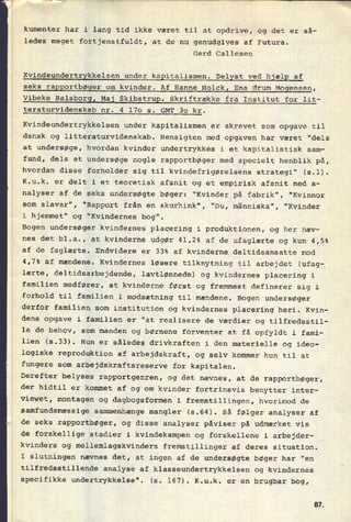 kumenter har i lang tid ikke været til at opdrive, og det er så-
ledes meget fortjenstfuldt, at de nu genudgives af Futura.
Gerd Callesen
Kvindeundertrykkelsen under kapitalismen. Belyst ved hjælp af
seks rapportbøger om kvinder. Af Hanne Holck, Ena Ørum Mogensen,
Vibeke BalsborgI Maj Skibstrup. Skriftrække fra Institut for lit-
teraturvidenskab nr. 4 170 s. GMT 30 kr.
Kvindeundertrykkelsen under kapitalismen er skrevet som opgave til
dansk og litteraturvidenskab. Hensigten med opgaven har været "dels
at undersøge, hvordan kvinder undertrykkes i et kapitalistisk sam-
fund, dels at undersøge nogle rapportbøger med specielt henblik på,
hvordan disse forholder sig til kvindefrigørelsens strategi" (s.l).
K.u.k. er delt i et teoretisk afsnit og et empirisk afsnit med a-
nalyser af de seks undersøgte bøger: "Kvinder på fabrik", "Kvinnor
som slavar", "Rapport från en skurhink", "Du, människa", "Kvinder
i hjemmet" og "Kvindernes bog".
Bogen undersøger kvindernes placering i produktionen, og her næv-
nes det bl.a., at kvinderne udgør 41,2% af de ufaglærte og kun 4,5%
af de faglærte. Endvidere er 33% af kvinderne deltidsansatte mod
4,7% af mændene. Kvindernes løsere tilknytning til arbejdet (ufag-
lærte, deltidsarbejdende, lavtlønnede) og kvindernes placering i
familien medfører, at kvinderne først og fremmest definerer sig i
forhold til familien i modsætning til mændene. Bogen undersøger
derfor familien som institution og kvindernes placering heri. Kvin-
dens opgave i familien er “at realisere de værdier og tilfredsstil-
le de behov, som manden og børnene forventer at få opfyldt i fami-
lien (5.33). Hun er således drivkraften i den materielle og ideo-
logiske reproduktion af arbejdskraft, og selv kommer hun til at
fungere som arbejdskraftsreserve for kapitalen.
Derefter belyses rapportgenren, og det nævnes, at de rapportbøger,
der hidtil er kommet af og om kvinder fortrinsvis benytter inter-
viewet, montagen og dagbogsformen i fremstillingen, hvorimod de
samfundsmæssige sammenhænge mangler (5.64). Så følger analyser af
de seks rapportbøger, og disse analyser påviser på udmærket vis
de forskellige stadier i kvindekampen og forskellene i arbejder-
kvinders og mellemlagskvinders fremstillinger af deres situation.
I slutningen nævnes det, at ingen af de undersøgte bøger har “en
tilfredsstillende analyse af klasseundertrykkelsen og kvindernes
specifikke undertrykkelse". (s. 167). K.u.k. er en brugbar bog,
81
 