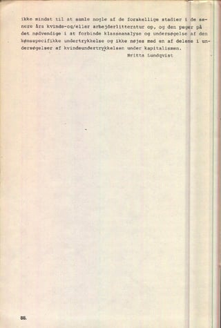 ikke mindst til at samle nogle af de forskellige stadier iide se--
nere års kvinde-og/eller arbejderlitteratur op, og den pegër på
det nødvendige i at forbinde klasseanalyse og undersøgelse af den
r .
kønsspecifikke undertrykkelse og ikke nøjes med en af delene i une,
5
dersøgelser af kvindeundertrykkelsen under kapitalismen.
i

Britta Lundqvist r
-
l.,mmm.,-vw
WWF«
rum..
,
A
lens..
mv".
8&
 