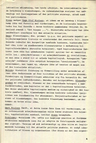 lektuelles målsætning, han havde udviklet. De intellektuelle hav-
de betydning i klassekampen, da videnskabelige analyser var nød-
vendige ved fastlæggelsen af den politiske strategi, altså også
hos partilederne.
Steen medgav Vagn Oluf Nielsen, at ideen om en lærebog i klasse-
kamp ikke var forenlig med vurderingen, at de historiske begiven-
heder kun kan forstås i deres konkrete sammenhæng (hvilket fx. Ib
Nørlund overså i "Det knager .."). Historiske erfaringer kan ikke
umiddelbart overføres til den aktuelle situation.
Emne: Klassekampen, dvs. primært (p.g.a. det politiske aspekt) ar-
bejderbevægelsens historie er overhovedet det centrale felt. Denne
forstås indenfor det borgerlige samfunds konkrete, historiske hel-
hed (den tids- og stedbestemte klassestruktur i modsætning til
kapitalkredsløbets abstrakte totalitet). Også kapitaleksterne fak-
torer (som ikke kan uddeduceres logisk) spiller her en væsentlig
rolle (ex.: arbejderklassen -
at arbejderklassen er revolutionær,
er man ikke i stand til at udlede kapitallogisk. Kategorien “løn-
arbejde” indebærer ikke entydigt kategorien "revolutionær"). De
enkeltemner, man tager op, udpeges ikke af teorien så meget som
af den historiske aktualitet.
Metode: Historisk forskning og fremstilling under anvendelse af
(men ikke deducerende ud fra) kritikken af den politiske økonomi.
Forskningen og fremstillingen adskiller sig fra borgerlig do. ved
den politiske indfaldsvinkel, desuden ved kritpoløkken. Klassebe-
grebet er overordnet. Klassen er den overordnede kategori i sam-
fundshelheden, som kapitalen er det i kapitallogikkens totalitet.
Men denne abstrakte kapitallogiks medium og virkelighed er det kon-
krete samfund, dvs. klassekampen mellem konkrete individer (poli-
tikken som
forudsætning for økonomien). Konjunkturforløbet er be-
stemt af klassekampen. Den konkrete klassekamp bestemmer, om der
kommer en krise eller ikke.
DE BAT :
Gert Poulsen fandt, at dette kunne føre frem til vurderingen, at
en reformistisk arbejderbevægelse ville kunne etablere det krise-
fri, kapitalistiske samfund, hvilket Steen benægtede.
Problemer: Moralisme (fx. udfra sin bagkloge position at fordømme
aktørernes manglende sans for at udnytte de foreliggende mulighe-
der rigtigt). Teorien må stå selvstændigt og ikke blive et legiti-
merende halehæng til den aktuelle politiks praksis. At undgå iden-
tifikation af klasse og organisation (for Steen er det den organi-
 