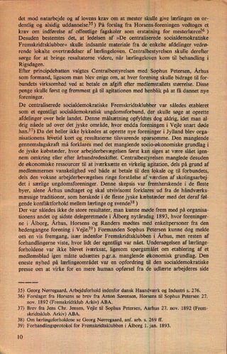 i
det mod natarbejde og af lovens krav om at mester skulle give lærlingen en or-
dentlig og alsidig uddannelse.35)På forslag fra Horsens-foreningen vedtoges et
krav om indførelse af offentlige fagskoler som erstatning for mesterlærenåö)
Desuden bestemtes det, at ledelsen af »De centraliserede socialdemokratiske
Fremskridtsklubber« skulle indsamle materiale fra de enkelte afdelinger vedrø-
rende lokalte overtrædelser af lærlingeloven. Centralbestyrelsen skulle derefter
sørge for at bringe resultaterne videre, når lærlingeloven kom til behandling i
Rigsdagen.
Efter principdebatten valgtes Centralbestyrelsen med Sophus Petersen, Århus
som formand, ligesom man blev enige om, .at hver forening skulle bidrage til for-
bundets virksomhed ved at betale en afgift efter medlemstallets størrelse. Disse
penge skulle først og fremmest gå til agitationen med henblik på at få dannet nye
foreninger.
De centraliserede socialdemokratiske Fremskridtsklubber var således etableret
som et egentligt socialdemokratisk ungdomsforbund, der skulle søge at oprette
afdelinger over hele landet. Denne målsætning opfyldtes dog aldrig, idet man al-
'
drig nåede ud over det jyske område, hvor endda foreningen i Vejle snart døde
han.37)Da det heller ikke lykkedes at oprette nye foreninger i Jylland blev orga-
nisationens låetid kort agilresultaternetilsvarende sparsomme. Den manglende
gennemslagskraft må forklares med det manglende socio-økonomiske grundlag i
de jyske købstæder, hvor arbejderbevægelsen først kan siges at være slået igen-
nem omkring eller efter århundredeskiftet. Centralbestyrelsen manglede desuden
de økonomiske ressourcer til at iværksætte en virkelig agitation, dels på grund af
medlemmernes vanskelighed ved både at betale til den lokale og til forbundets,
dels den voksne arbejderbevægelses ringe forståelse af værdien af skolingsarbej-
det i særlige ungdomsforeninger. Denne skepsis var fremherskende i de fleste
byer, alene Århus undtaget og skal utvivlsomt forklares ud fra de håndværks-
mæssige traditioner, som herskede i de fleste jyske kæbstæder med det deraf føl-
gende konfliktforhold mellem lærlinge og svende.38 )
Der var således ikke de store resultater, man kunne møde frem med på organisa-
tionens andet og sidste delegeretmøde i Ålborgnytårsdag 1893, hvor foreninger-
ne i Ålborg,Århus, Horsens og Randers mødtes med enkeltpersoner fra den
-
hedengangne forening i Vejle?9) Formanden Sophus Petersen kunne dog melde
om en vis fremgang, især indenfor Fremskridtsklubben i Århus, men resten af
forhandlingerneviste, hvor lidt der egentligt var nået. Undersøgelsen af lærlinge-
forholdene var ikke blevet iværksat, ligesom spørgsmålet om etablering af et
medlemsblad igen måtte udsættes p.gr.a. manglende økonomisk grundlag. Den
eneste nyhed på lærlingeområdet var en opfordring til den socialdemokratiske
presse om at virke for en mere human opførsel fra de udlærte arbejderes side
35) Georg Nørregaard, Arbejdsforhold indenfor dansk Haandværk og Industri s. 276.
36) Forslaget fra Horsens se brev fra Anton Sørensen, Horsens til Sophus Petersen 27.
nov. 1892 (Fremskridtklub Arkiv) ABA.
37) Brev fra Jens Chr. Jensen, Vejle til Sophus Petersen, Aarhus 27. nov. 1892 (Frem-
skridtsklub. Arkiv) ABA.
38) Om lærlingeforholdene se Georg Nørregaard, anf. arb. s. 269 ff.
39) Forhandlingsprotokol for Fremskridtsklubben i Ålborg1. jan. 1893.
10
 