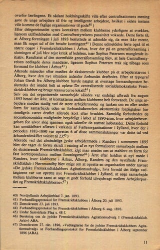 overfor lærlingene.Et sådant holdningsskifte ville efter centralisationens mening
gøre de *ungearbejdere til frie og intelligente arbejdere, hvilket i sidste instans
ville komme de faglige organisationer til godef10)
'Efter delegeretmødet synes kontakten mellem klubberne yderligere at svækkes,
ligesom utilfredsheden med Centralbestyrelsens passivitet voksede. Dette førte til,
at Ålborg-foreningeni juli 1893 besluttede at udmelde sig, da man ikke mente,
man fik noget ud af det betalte kontingent?1) Denne udmeldelse førte også til et
større opgør i Fremskridtsklubben i Århus,hvor der på en generalforsamling i
slutningen af juli blev rejst kritik af ledelsen, især Sophus Petersens manglende in-
itiativ. Resultatet af den stormfulde generalforsamling blev, at hele Centralbesty-
relsen nedlagde deres mandater, ligesom Sophus Petersen trak sig tilbage som
formand for klubben i Århus.43)
Allerede måneden efter mødtes de eksisterende klubber på et arbejderstævne i
Ålborg,hvor den nye situation indenfor forbundet drøftedes. Efter at typograf
Johan Gerdt fra Ålborg-klubbenhavde nægtet at overtage formandsposten be-
sluttedes det istedet helt at opløse De centraliserede socialdemokratiske Frem-
skridtsklubber og bruge ressourcerne lokaltfm)
Selv om det organiserede samarbejde således var endeligt afbrudt fra august
'
1893 betød det ikke, at kontakterne mellem klubberne helt forsvandt. De unge ar-
bejdere mødtes stadig ved de store arbejdermøder og tanken om en eller anden
form for samarbejde uden en forbundsdannelses økonomiske forpligtelser har
rimeligvis været drøftet allerede kort efter bruddet. Samtidig forbedredes de
socioøkonomiske muligheder betydeligt i løbet af 1890-erne, hvor arbejderbevæ-
gelsen for alvor slog igennem også udenfor de største købstæder. Dette forhold
kan umiddelbart aflæses i væksten af Fællesorganisationer i Jylland, hvor der i
perioden 1883-1890 var oprettet 6 af disse sammenslutninger var dette tal ved
århundredeskiftet vokset til 23.45)
Allerede ved det almindelige jyske arbejdermøde i Randers i sommeren 1895
blev der taget de første skridt i retning af et nyt formaliseret samarbejde mellem
de eksisterende
Fremskridtsklubber,idet man enedes om at etablere en form for
fast korrespondance mellem 'foreningerne?6)Året efter holdtes et nyt møde i
Randers, hvor Århus, Ålborg,Randers og den nystiftede Frem-
skridtsklub i
Nørresundbyblev enige om at oprette en organisation under navnet
»De jydske Fremskridtsklubbers Agitationsudvalg«,hvis formål det ifølge ved-
tægterne var »at oprette nye Fremskridtsklubber i Jylland, at søge samarbejde
mellem klubberne samt at søge et godt forhold tilvejebragt mellem Arbejderpar-
tiet og Fremskridtsklubberne«fl7)
40) Nordjyllands Arbejderblad 7. jan. 1893.
41) Forhandlingsprotokol for Fremskridtsklubben i Ålborg20. juli 1893.
43) Demokraten 23. juli 1893.
44) Forhandlingsprotokol for Fremskridtsklubben i Ålborg6. aug. 1893.
45) Under Samvirkets Flag s. 48 f.
46) Beretning om de jydske Fremskridtsklubbers Agitationsudvalg I (Fremskridtsklub.
Arkiv) ABA. “
47) Demokraten 27. okt. 1896, »Vedtægterne for de jydske Fremskridtsklubbers Agita-
tionsudvalg« se
Forhandlingsprotokol for Fremskridtsklubben i Ålborg september
1896 (ABA).
11
 