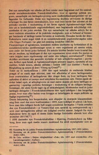 Det nye samarbejde var
såledespå flere måder mere begrænset end De centrali-
serede socialdemokratiske Fremskridtsklubber, hvor et egentligt politisk pro-
gram, samarbejde om lærlingelovgivning samt medlemsbladsspørgsmåletvar an-
liggender for forbundet. Dette nye begrænsning skyldtes utvivlsomt de dårlige
erfaringer fra den første centralisation, hvor man intet havde fået udrettet på det
politiske område. I modsætning til det første sigtede Agitationsudvalget heller
ikke på et landsdækkende ungdomsforbund, men begrænsede udtrykkeligt virk-
somheden til det jyske område. Det nye samarbejde var således udtryk for en
mere realistisk erkendelse af de praktiske muligheder, som et forbund af forenin-
ger bestående af lærlinge kunne forventes at indeholde. Desuden havde der ikke i
København været noget tilløb til en socialdemokratisk ungdomsbevægelse siden
»De Unges Forbund« var gået ind omkring årsskiftet 1885/86.
Finansieringen af agitationen, kontakten mellem klubberne og forbindelsen til de
socialdemokratiske partiforeninger synes at være organiseret på samme måde,
som under det første jyske forbund. De enkelte klubber betalte hvert kvartal fem
øre pr. medlem, og betalingen til den nye organisation synes straks fra starten at
være indgået mere regelmæssigt end under den tidligere centralisation?8 ) Dette
skyldtes utvivlsomt den generelle styrkelse af hele arbejderbevægelsen i provin-
sen, hvilket også betød, at Agitationsudvalgets primære opgave, oprettelse af nye
klubber, forløb lettere, sâledes stiftedes i foråret 1897 nye klubber i Varde og
Ringkøbing og senere på året i Viborg og Grenåfw)
Tiden op til storkonflikten i 1899 blev også indenfor de etablerede klubber
præget af en stærk øget aktivitet, især ved afholdelse af store lærlingemøder,
hvor overtrædelser af lærlingeloven blev draget frem, og hvor lærlingene blev
'
opfordret til aktivt at kæmpe mod udnyttelse fra mestrenes side. Denne øgede ak-
tivitet betød også, at arbejdsgiverne så med større skepsis på deres lærlinges or-
ganisering i egentlige politiske foreninger i modsætning til de tidligere lærlinge-
foreninger, der alene havde taget sig af selskabelighed. Modstanden mod de jyske
lærlinges deltagelse i Fremskridtsklubberne blev også tydeligere i den borgerlige
presse, hvor man efter bedste evne forsøgte at latterliggøre de unges politiske og
faglige organisering.5°)
Denne bekymring hos borgerskabet, som afspejler de skærpede klassemodsæt-
ning frem mod den store konfrontation i 1899, kom tydeligst til udtryk i de byer,
hvor man ikke tidligere havde haft nogen socialistisk bevægelse. I Varde omtaltes
den nye Fremskridtsklub i et Venstre-blad som oprørsk og undergravende og i
strid med lærlingelovens påbud om lydighed overfor mester. Indgreb fra myn-
dighederne førte da også til denne klubs hurtige forsvinden allerede kort efter
årsskiftet 1897/98.51)
I 1898 dannedes nye Fremskridtsklubber i Hjørring, Frederikshavn og Silke-
borg, hvor man også mødte massiv modstand fra såvel myndigheder som ar-
48) Kassebog for de jydske Fremskridtsklubbers Agitationsudvalg 1897-1902 (ABA).
49) Beretning om de jydske Fremskridtsklubbers Agitationsudvalg I (Fremskridtsklub.
Arkiv) ABA.
'
50) Se f.eks. artiklen i Højres vittighedsblad »Puk« feb. 1897 med overskriften »Fra
Læredrengemødet i Aarhus«,
51) Beretning om de jydske Fremskridtsklubbers Agitationsudvalg I (Fremskridtsklub.
Arkiv) ABA.
12
i n
V
57;aug?
 