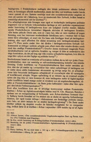 bejdsgivere. I Frederikshavnnedlagde den lokale politimester således forbud «
.i
med, at foreningen afholdt medlemsbal, skønt der ikke ved klubbens møder havde
været optræk til uro. Samme modvilje mod den socialdemokratiske ungdom' så.
man på samme tid i Silkeborg, hvor en maskerade blev forbudt, hvilket betød et
væsentligt økonomisk tab for klubben.52)
Fra arbejdsgivernes side forsøgte man også at modarbejde lærlingenes politiske
engament ved at forbyde virksomhedens lærlinge at stå i politiske organisationer
under henvisning til lærlingelovens krav om lydighed overfor mester. Således V
sendte Frederikshavns Jernstøberi følgende skrivelse til lærlingenes forældre:
»De bedes påbyde Deres søn, som er i lære her, ikke at være medlem af nogen
forening, som har interesser modstridende fabrikkens tarv; i modsat fald vil han
enten blive afskediget, så snart der fra hans side foreligger brud på lærlingekon-
trakten, eller også affordres De sådan erstatning som lærlingekontrakten hjel-
mer«.53)Flere andre steder blev det direkte i lærlingekontrakten 'forbudt ved-
kommende at deltage i politisk arbejde som oftest mere eller mindre direkte vendt
mod den stedlige Fremskridtsklub.54)Overfor denne modstand reagerede Frem-
skridtsklubberne ved at opfordre forældre og værger til ikke at underskrive den
slags kontrakter, da det på lang sigt ville svække arbejderbevægelsen, hvis ikke de
unge blev oplyst om den faglige og politiske kamp.55)
Storlockouten betød en svækkelse af kontakten mellem de nu ialt syv jyske Frem-
skridtsklubber, men var samtidig en
saltvandsindsprøjtningindenfor den enkelte
forening. Under konflikten var Fremskridtsklubberne flere steder særdeles ak-
tive, idet der på møder og i avisartikler blev rettet opfordringer til lærlingene om
at støtte deres ældre kammerater økonomisk og iøvrigt sørge for, at arbejdsgi-verne ikke benyttede lærlingenes arbejdskraft til overarbejde eller til varetagelseaf konfliktramt arbejde. Nogen opfordring til at tilslutte sig en eventuel strejke

synes det dog ikke at være kommet til, men
lærlingenesstøtte til fagbevægelsenunder konflikten betød mange steder et revideret syn på ungdomsbevægelsen,så-
ledes at Fremskridtsklubberne i de fleste jyske købstæder i tiden efter blev opta-
get i den lokale Fællesorganisation§6)
Kort efter konflikten kom det til alvorlige kontroverser mellem Fremskridts-
klubben i Århus og Agitationsudvalgets ledelse med N. Chr. Haurum, Randers i
spidsen om en
reorganisering af forbundet, som Århus-klubbensformand Har-
ry Søiberg havde foreslået ud fra ønsket om at skabe en egentlig forbundsorga-
nisation, der også kunne deltage i diskussionen om
forskellige politiske emner,
som fZeks. en aktiv indsats for en ændret lærlingelovgivningê7)De fleste andre
klubber stillede sig skeptisk overfor de faktiske muligheder for en reorganise-
ring, hvilket førte til at klubben i Århus i september 1899 meldte sig ud af Agita-
52) Ibid.
53) Albinus Jensen, »Den socialdemokratiske UngdomsbevægelsesStart og Første Aar«
fra »Fra Trældom mod Dagning«.
54) Se bl.a. utrykt beretning om Kolding-klubben (Fremskridtsklub. Arkiv) ABA.
55) Beretning om de jydske Fremskridtsklubbers Agitationsudvalg II (Fremskridtsklub.
Arkiv) ABA.
56) Ibid.
57) Harry Søiberg, På vej med tiden s. 161 og s. 187; Forhandlingsprotokol for Frem-
skridstklubben i Ålborg29. juli 1899.
13
 