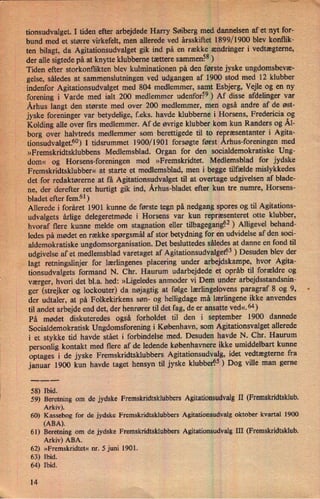 '
:w
tionsudvalget. I tiden efter arbejdede Harry Søiberg med' dannelsen af et nyt for-
bund med et større virkefelt, men allerede ved årsskiftet 1899/1900 blev konflik-
ten bilagt, da Agitationsudvalget gik ind på en række ændringer i vedtægterne,
der alle sigtede på at knytte klubberne tættere sammen?8 )
Tiden efter storkonflikten blev kulminationen på den første jyske ungdomsbevæ-
gelse, således at sammenslutningen ved udgangen af 1900 stod med 12 klubber
indenfor Agitationsudvalget med 804 medlemmer, samt Esbjerg, Vejle og en ny
forening i Varde med ialt 200 medlemmer udenfor59) Af disse afdelinger var
Århus langt den største med over 200 medlemmer, men også andre af de øst-
jyske foreninger var betydelige, f.eks. havde klubberne i Horsens, Fredericia og
Kolding alle over firs medlemmer. Af de øvrige klubber kom kun Randers og Ål-
borg over halvtreds medlemmer som berettigede til to repræsentanter i Agita-
tionsudvalget.5°)I tidsrummet 1900/1901 forsøgte først Århus-foreningenmed
»Fremskridtsklubbens Medlemsblad. Organ for den socialdemokratiske Ung-
dom« og Horsens-foreningen med »Fremskridtet. Medlemsblad for jydske
Fremskridtsklubber« at starte et medlemsblad, men i begge tilfælde mislykkedes
det for redaktøreme at fâ Agitationsudvalget til at overtage udgivelsen af blade-
ne, der derefter ret hurtigt gik ind, Århus-bladet efter kun tre numre, Horsens-
bladet efter fem.61)
Allerede i foråret 1901 kunne de første tegn på nedgang spores og til Agitations-
udvalgets årlige delegeretmøde i Horsens var kun repræsenteret otte klubber,
hvoraf flere kunne melde om stagnation eller tilbagegangçz)Alligevel behand-
ledes på mødet en række spørgsmål af stor betydning for en udvidelse af den soci-
aldemokratiske ungdomsorganisation. Det besluttedes således at danne en fond til
udgivelse af et medlemsblad varetaget af Agitationsudvalgetl33) Desuden blev der
lagt retningslinjer for lærlingenes placering under arbejdskampe, hvor Agita-
tionsudvalgets formand N. Chr. Haurum udarbejdede et opråb til forældre og
værger,hvori det b1.a. hed: »Ligeledes anmoder vi Dem under arbejdsstandsnin-
ger (strejker og lockouter) da nøjagtig at følge lærlingelovens paragraf 8 og 9,
der udtaler, at på Folkekirkens søn- og helligdage må lærlingene ikke anvendes
til andet arbejde end det, der henrører til det fag, de er ansatte ved«.64)
På mødet diskuteredes også forholdet til den i september 1900 dannede
Socialdemokratisk Ungdomsforening i København, som Agitationsvalget allerede
i et stykke tid havde stået i forbindelse med. Desuden havde N. Chr. Haurum
personlig kontakt med flere af de ledende københavnere ikke umiddelbart kunne
optages i de jyske Fremskridtsklubbers Agitationsudvalg, idet vedtægterne fra
januar 1900 kun havde taget hensyn til jyske klubber95) Dog ville man gerne
58) Ibid.
59) Beretning om de jydske Fremskridtsklubbers Agitationsudvalg II (Fremskridtsklub.
Arkiv).
60) Kassebog for de jydske Fremskridtsklubbers Agitationsudvan oktober kvartal 1900
(ABA).
›
61) Beretning om de jydske Fremskridtsklubbers Agitationsudvan III (Fremskridtsklub.
Arkiv) ABA.
62) »Fremskridtet« nr. 5 juni 1901.
63) Ibid.
64) Ibid.
14
:
:gm
 