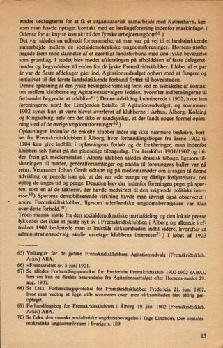 ændre vedtægternefor at få et organisatorisk samarbejde med København, lige-
som man havde optaget kontakt med en lærlingeforening indenfor maskinfageti
Odense for at knytte kontakt til den fynske arbejderungdomi56)
Det var således en udbredt fornemmelse, at man var på vej til et landsdækkende
samarbejde mellem de socialdemokratiske ungdomsforeninger. Horsens-mødet
pegede frem mod dannelse af et egentligt landsforbund med den jyske bevægelse
som grundlag. I stedet blev mødet afslutningen på afholdelsen af faste delegeret-
møder og begyndelsen til enden for de jyske F remskridtsklubber. I løbet af et par
år var de fleste afdelinger gået ind, Agitationsudvalget ophørt med at fungere og
initiativet til det første landsdækkende forbund flyttet til hovedstaden.
Denne opløsning af den jyske bevægelse viste sig først ved en svækkelse af kontak-
ten mellem klubberne og Agitationsudvalgets ledelse, hvorefter indbetalingerne til
forbundet begyndte at udeblive.57)Denne udvikling kuhninerede i 1902, hvor kun
foreningerne nord for Limfjorden betalte til Agitationsudvalget, og sommeren
1902 synes kun at være blevet overlevet af klubberne i Århus,Ålborg,Kolding
og Ringkøbing, selv om det ikke er sandsynligt, at der fandt nogen formel opløs-
ning sted af de øvrige ungdomsforeninger.68)
Opløsningen indenfor de enkelte klubber lader sig ikke nærmere beskrive, bort-
set fra Fremskridtsklubben i Ålborg,hvor forhandlingsbogen fra årene 1902 til
1904 kan give indblik i opløsningens forløb og de forklaringer, man indenfor
klubben selv fandt på det pludselige tilbageslag. Fra årsskiftet 1901/1902 og i ti-
den frem gik medlemstallet i Ålborg-klubbensåledes drastisk tilbage, ligesom til-
slutningen til møder, generalforsamlinger og endda til foreningens baller var på
retur. Veteranen Johan Gerdt udtalte sig på medlemsmøder om årsagen til denne
udvikling og pegede især på, at det var »de mange og dårlige forlystelser«, der
optog de unges tid og penge. Desuden blev der indenfor foreningen peget på spor-
ten, som en af de faktorer, der havde medvirket til den svigtende politiske inter-
esse.69)Sportens demobiliserende virkning havde man iøvrigt også observeret i
andre Fremskridtsklubber, ligesom udenlandske ungdomsbevægelser var klar
l
over dette forhold.7°)
Trods massiv støtte fra den socialdemokratiske partiafdeling og den lokale presse
lykkedes det ikke at puste nyt liv i Fremskridtsklubben i Ålborgog allerede i ef-
teråret 1902 besluttede man at indstille virksomheden indtil videre, hvorefter et
administrationsudvalg skulle varetage klubbens interesser.71 ) I løbet af 1903
___
65) Vedtægter for de jydske Fremskridtsklubbers Agitationsudvalg (Fremskridtsklub.
Arkiv) ABA.
66) »Fremskridtet nr. 5 juni 1901.
67) Se således Forhandlingsprotokol for Fredericia Fremskridtsklub 1900-1902 (ABA),
heri ses kun en direkte henvendelse fra Agitationsudvalget efter Horsens-mødet 29.
aug. 1901.
68) Se feks. Forhandlingsprotokol for Fremskridtsklubben Fredericia 21. juni 1902,
hvor man vedtog at ligge stille sommeren over, men virksomheden blev aldrig gen-
optaget.
69) Forhandlingsbog for Fremskridtsklubben i Ålborg 19. jan. 1902 (Fremskridtsklub.
Arkiv) ABA.
70) Se f.eks. den svenske socialistiske ungdomsbevægelse i Tage Lindbom, Den socialde-
mokratiska ungdomsrörelsen i Sverige s. 189.
15
 