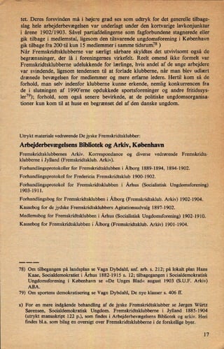 tet. Deres forsvinden mâ'i højere grad ses som udtryk for det generelle tilbage-
"
”
slag hele arbejderbevægelsenvar underlagt under den kortvarige lavkonjunktur
i årene 1902/1903. Såvel partiafdelingeme som fagforbundene stagnerede eller
gik tilbage i medlemstal, ligesom den tilsvarende ungdomsforening i København
gik tilbage fra 200' til kun 15 medlemmer i samme tidsrum.78 )
'
Når Fremskridtsklubberne var særligt sårbare skyldtes det utvivlsomt også de
begrænsninger, der lå i foreningernes virkefelt. Reelt omend ikke formelt var
Fremskridtsklubberne udelukkende for lærlinge, hvis andel af de unge arbejdere
var svindende, ligesom tendensen til at forlade klubberne, når man blev udlært
drænede bevægelsen for medlemmer og mere erfarne ledere. Hertil kom så de
forhold, man selv indenfor klubberne kunne erkende, nemlig konkurrencen fra
de i slutningen af 1990*erne opdukkede sportsforeninger og andre fritidssys-
ler79); forhold, som også senere bevirkede, at de politiske ungdomsorganisa-
tioner kun kom til at huse en begrænset del af den danske ungdom.
Utrykt materiale vedrørende De jyske Fremskridtsklubber:
Arbejderbevægelsens Bibliotek og Arkiv, København
Fremskridtsklubbernes Arkiv. Korrespondance og diverse vedrørende Fremskridts-
klubberne i Jylland (Fremskridtsklub. Arkiv).
Forhandlingsprotokollerfor Fremskridtsklubben i Ålborg1889-1894, 1894-1902.
Forhandlingsprotokol for Fredericia Fremskridtsklub 1900-1902.
Forhandlingsprotokol for Fremskridtsklubben i Århus (Socialistisk Ungdomsforening)
1903-1911.
Forhandlingsbog for Fremskridtsklubben i Ålborg(Fremskridtsklub. Arkiv) 1902-1904.
Kassebog for de jydske Fremskridtsklubbers Agitationsudvalg 1897-1902.
Medlemsbog for Fremskridtsklubben i Århus (Socialistisk Ungdomsforening) 1902-1910.
Kassebog for Fremskridtsklubben i Ålborg(Fremskridtsklub. Arkiv) 1901-1904.
78) Om tilbegangen på landsplan se Vagn Dybdahl, anf. arb. s. 212; på lokalt plan Hans
Kaae, Socialdemokratiet i Århus 1882-1915 s. 12; tilbagegangen i Socialdemokratisk
Ungdomsforening i København se »De Unges Blad« august 1903 (S.U.F. Arkiv)
ABA.
79) Om sportens demokratisering se Vagn Dybdahl, De nye klasser s. 406 ff.
x) For en mere indgående behandling af de jyske Fremskridtsklubber se Jørgen Würtz
Sørensen, Socialdemokratisk Ungdom. Fremskridtsklubberne i Jylland 1885-1904
(utrykt manuskript 122 p.), som findes i Arbejderbevægelsens Bibliotek og arkiv. Heri
findes bl.a. som bilag en oversigt over Fremskridtsklubberne i de forskellige byer.
17
 