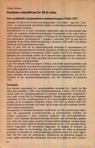 VillumHansen
Studenter-enhedsfront'for40 år siden
Den socialistisk-kommunistiske studenterkongres iParis 1937
Allerede i de første år af trediverne påbegyndtes i flere lande -
også her i Dan-
mark -
et organisatorisk samarbejde imellem socialistiske/socialdemokratiske og
kommunistiske studenter.
Bestræbelserne for et mere formaliseret samarbejde også på internationalt plan
mellem de respektive studenterinternationaler forstærkedes af den siden februar
1934 voksende folkefrontsbevægelse i Frankrig, der fik international kommunis-
tisk anerkendelse på Kominterns 7. kongres i sommeren 1935 og som førte til
dannelsen af den første folkefrontsregering i sommeren 1936 under Leon Blums
ledelse og med kommunisternes støtte.
Den 14. juni 1936 var en samarbejdskomité bestående af repræsentanter for
Federation Internationale des Etudiants Socialistes (FIES) og Commission Inter-
nationale des Etudiants Communistes (CIEC) samlet i Paris for at diskutere mu-
lighederne for samarbejde mellem de to internationale organisationer. Man ene-
des om udgivelsen af en fælles periodisk informationsbulletin om det socialistisk-
kommunistiske studenterarbejde.
I juli 1936 afholdt FIES en kongres i Oxford, som bifaldt samarbejdsaftalen med
CIEC og godkendte som diskussionsgrundlag et af samarbejdskomiteen udarbej-
1
det forslag angående en forenet international socialistisk studenterføderation om-
fattende organiserede socialister og kommunister samt partiløse socialister. For-
slaget udsendtes til de forskellige nationale Studenterorganisationer som en for-
beredelse til den sammenslutningskongres, som blev berammet til sommeren
1937.
Danmark
Den førende organisation for venstreindstillede studenter her i landet har lige
siden dets oprettelse i 1882 været Studentersamfundet. I årene 1922-1924 eksi-
sterede uden for Studentersamfundet en nærmest kommunistisk studenterfore-
ning under navnet Det Ny Studentersamfund. Herefter blev det igen Studenter-
samfundet, som blev samlingspunktet for de venstreindstillede studenter. Med ud-
givelsen af de socialistiske tidsskrifter Clarté 1926-1927 og Monde 1928-1931
voksede Studentersamfundet og forblev lige til krigen den store samlende socialis-
tiske studenterorganisation.
Størsteparten af Studentersamfundets medlemmer var ikke partimæssigt organi-
seret. De organiserede socialdemokratiske og kommunistiske studenter var
'
primært organiseret i deres respektive ungdoms- eller partiorganisationer.
Først i 1931 dannedes Socialdemokratiske Studenter som selvstændigorganisa-
tion, mens den noget senere oprettede Kommunistiske Studenter nærmest funge-
rede som en fraktion inden for Studentersamfundet og de i 1932 oprettede Socia-
listiske Faggrupper. De socialistiske faggrupper var grupper af studenter og
kandidater inden for de forskellige fag, der samledes for udfra et marxistisk
grundsyn at behandle de samfundsmæssige problemer inden for deres fagom-
råde. Det blev især fra medicinernes, arkitekternes og politternes grupper at
meget vigtigt materiale blev fremdraget, som kom til at spille en rolle i trediver-
18
 