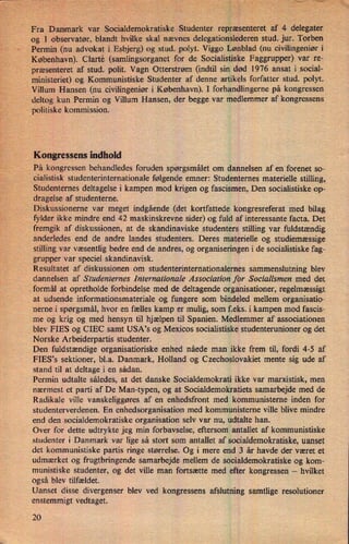 Å'V'Fra Danmark'var SoCialdemokratiskeStudenter repræsenteret af 4 del'egater.
og 1 observatør, blandt hvilke skal nævnes delegationslederen stud. jur. Torben
»'Permin'(nuadvokat i Esbjerg) og stud. polyt. Viggo Lønblad (nu civilingeniør i
København). Clarté (samlingSorganet for de Socialistiske Faggrupper) var re-
"
præsenteretaf stud. polit. Vagn Otterstrøm (indtil sin død 1976 ansat isocial-
ministeriet) og Kommunistiske Studenter af denne artikels forfatter stud. polyt.'
Villum Hansen (nu civilingeniør i København). I forhandlingerne på kongressen
deltog kun Permin og Villum Hansen, der begge var medlemmer af kongressens
politiske kommission.
Kongressens indhold
På kongressen behandledes foruden spørgsmålet om dannelsen af en forenet so-
cialistisk studenterinternationale følgende emner: Studenternes materielle stilling,
Studenternes deltagelse i kampen mod krigen og fascismen, Den socialistiske op-
dragelse af studenterne.
Diskussionerne var meget indgående (det kortfattede kongresreferat med bilag
fylder ikke mindre end 42 maskinskrevne sider) og fuld af interessante facta. Det
fremgik af diskussionen, at de skandinaviske studenters stilling var fuldstændig
anderledes end de andre landes studenters. Deres materielle og studiemæssige
stilling var væsentlig bedre end de andres, og organiseringen i de socialistiske fag-
grupper var speciel skandinavisk.
Resultatet af diskussionen om studenterinternationalernes sammenslutning blev
dannelsen af Studenternes Internationale Association for Socialismen med det
,i formål ,at opretholde forbindelse med de deltagende organisationer, regelmæssigt
at udsende informationsmateriale og fungere som bindeled mellem organisatio-
nerne i spørgsmål, hvor en fælles kamp er mulig, som f.eks. i kampen mod fascis-
me og krig og med hensyn til hjælpen til Spanien. Medlemmer af associationen
blev FIES og CIEC samt USA”s og Mexicos socialistiske studenterunioner og det
Norske Arbeiderpartis studenter.
Den fuldstændige organisatioriske enhed nåede man ikke frem til, fordi 4-5 af
FIES,s sektioner, bl.a. Danmark, Holland og Czechoslovakiet mente sig ude af
stand til at deltage i en sådan.
Permin udtalte således, at det danske Socialdemokrati ikke var marxistisk, men
nærmest et parti af De Man-typen, og at Socialdemokratiets samarbejde med de
Radikale ville vanskeliggøres af en enhedsfront med kommunisterne inden for
studenterverdenen. En enhedsorganisation med kommunisterne ville blive mindre
end den socialdemokratiske organisation selv var nu, udtalte han.
Over for dette udtrykte jeg min forbavselse, eftersom antallet af kommunistiske
studenter i Danmark var lige så stort som antallet af socialdemokratiske, uanset
det kommunistiske partis ringe størrelse. Og i mere end 3 år havde der været et
udmærket og frugtbringende samarbejde mellem de socialdemokratiske og kom-
munistiske studenter, og det ville man fortsætte med efter kongressen -
hvilket
også blev tilfældet.
Uanset disse divergenser blev ved kongressens afslutning samtlige resolutioner
enstemmigt vedtaget.
20
 