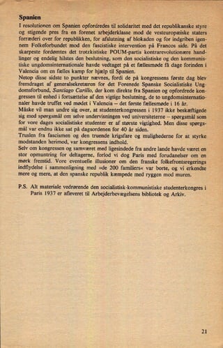 Spanien
I resolutionen om Spanien opfordredes til solidaritet med det republikanske styre'
r«
.1"'7
og stigende pres fra en forenet arbejderklasse mod de vesteuropæiske Staters
'
forræderi over for republikken, for afslutning af blokaden og for indgriben igen-
nem Folkeforbundet mod den fascistiske intervention på Francos sidef På det
skarpeste fordømtes det trotzkistiske POUM-partis kontrarevolutionære hand-
linger og endelig hilstes den beslutning, som den socialistiske og den kommunis-
'
tiske ungdomsinternationale havde vedtaget på et fællesmøde få dage forinden
i .-
Valencia om en fælles kamp for hjælp til Spanien. ,
.
Netop disse sidste to punkter nævnes, fordi de på kongressens første dag blev
fremdraget af generalsekretæren for det Forenede Spanske Socialistiske Ung-
domsforbund, Santiago Carillo, der kom direkte fra Spanien og opfordrede kon-'
gressen til enhed i fortsættelse af den vigtige beslutning, de to ungdomsinternatio-
naler havde truffet ved mødet i Valencia -
det første fællesmøde i 16 år.
Måske vil man undre sig over, at studenterkongressen i 1937 ikke beskæftigede
sig med spørgsmål om selve undervisningen ved universiteterne -
spørgsmål som
for vore dages socialistiske studenter er af største vigtighed. Men disse spørgs-
mål var endnu ikke sat på dagsordenen for 40 år siden.
Truslen fra fascismen og den truende krigsfare og mulighederne for at styrke
modstanden herimod, var kongressens indhold. _
Selv om kongressenkog samværet med ligesindede fra andre lande havde været en A
stor opmuntring for deltagerne, forlod vi dog Paris med forudanelser om en
mørk fremtid. Vore eventuelle illusioner om den franske folkefrontsregerings
indflydelse i sammenligning med »de 200 familiers« var borte, og vi erkendte
mere og mere, at den spanske republik kæmpede med ryggen mod muren.
'
7P.S. Alt materiale vedrørende den socialistisk-kommunistiske studenterkongres i
Paris 1937 er afleveret til Arbejderbevægelsensbibliotek og Arkiv.
21
 