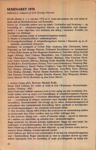 SEMINARET 1976
Referatet er redigeret af Erik Strange Petersen
SFAH afholdt d. 1.-3. oktober 1976 sit 4. week-end-seminar, der som sidste år
fandt sted på Molslaboratoriet ved Femmøller.
Emnet var »Forholdet mellem teori og empiri i forbindelse med forskning i -
og
fremstilling af -
arbejderbevægelsens historie« og behandledes med udgangs-
punkt i 4 nyere udgivelser, hvis forfattere alle deltog i seminaret. Forløbet var
planlagt i tre afdelinger:
l) Lokale/regionale studier af arbejderbevægelsens historie,
2) Studier af arbejdskonflikter i mellemkrigstiden,
3) Oversigtsfremstillinger af arbejderbevægelsens historie i Danmark og en af-
sluttende, opsamlende diskussion.
Seminaret var arrangeret af Torben Peter Andersen, Erik Christensen, Søren
Federspiel og Erik Strange Petersen. Forbundet Socialisterne var repræsenteret
af Claus Holm Jensen og Dan Mogensen (København). Endvidere deltog Gunhild
Agger (Ålborg),Gerd Callesen (Humlebæk), Jens Christensen (Århus),Niels
Finn Christiansen (Vanløse), Vibeke Elholm (Bellinge), Nina Frandsen (Hvid-
ovre) Anker Gemzøe (Ålborg),Henning Grelle (Brøndby Strand), Kirsten Har-
rits (Risskov), Knud Knudsen (Århus),Tove Lund (København), Flemming Mik-
kelsen (København), Henrik Nielsen (Vodskov), Vagn Oluf Nielsen (Bagsværd),
Gert Poulsen (Ålborg), Hans Priemé (Hellerup), Anna-Birte Ravn (Ålborg),
Tom Sinding (Åbyhøj),Therkel Stræde (København), Jens Topholm (Århus),
Oluf Unnerup (Tranekær), Bogdan Wierzba (Rønde), Nete Wingender (Køben-
havn), Michael Wolfe (Roskilde) og Jens Frese (Skive).
-
1. session, fredag aften. Referent: Michael Wolfe.
Emne: Gerd Callesen: En verden at vinde & Erik Christensen: Havnearbejder-
strejken i Esbjerg i 1893.
Søren Federspiel indledte seminaret med et kort oplæg om dets hovedtema: For-
holdet mellem teori og empiri ved fremstillingen af arbejderbevægelsenshistorie,
drøftet med udgangspunkt i 4 konkrete afhandlinger med tilstedeværende forfat-
tere -
i modsætning til tidligere seminarers mere abstrakte diskussioner af pro-
blematikken. Seminarforløbet ville bevæge sig fra mikro- (lokalundersøgelsen)til
makroplanet (den landsdækkende fremstilling). Søren opridsede to hovedpositio-
ner (forskningsstrategier) i den standende teori/empiri-debat:
1) Den teoretiske tilgang udfra hvilken der struktureres en sammenhæng mellem
de eksisterende data. Disse nytolkes, men nye kilder inddrages ikke.
2) Den konkrete tilgang som -
styret af teoretisk indsigt -
specielt er interesse-
ret i etablere nye data/kilder og udmønte dem i detailundersøgelser.
Begge positioner har aktuelle politiske implikationer. Begge må være totale i be-
tragtningen af arbejderbevægelsen. De er ikke hinanden udelukkende.
Søren frabad sig en diskussion på dette tidspunkt, og man fortsatte straks med se-
minarets første afdeling: Lokale/regionale studier.
Gerd Callesen gav først en kort præsentation af sin bog om arbejderbevægelsens
start i Sønderjylland. Bogen intenderede at være en populært skrevet og umid-
delbart tilgængelig form for formidling af nogle grundlæggende og stadig rele-
22
 