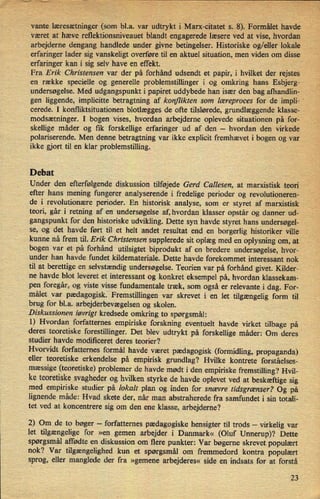 vante læresætninger (som bl.a. var udtrykt i Marx-citatet s. 8). Formålet havde
været at hæve rellektionsniveauet blandt engagerede læsere ved at vise, hvordan
arbejderne dengang handlede under givne betingelser. Historiske og/eller lokale
erfaringer lader sig vanskeligt overføre til en aktuel situation, men viden om disse
erfaringer kan i sig selv have en effekt. ,
Fra Erik Christensen var der på forhånd udsendt et papir, i hvilket der rejstes
en række specielle og generelle problemstillinger i og omkring hans Esbjerg-
'
undersøgelse. Med udgangspunkt i papiret uddybede han især den bag afhandlin- -
gen liggende, implicitte betragtning af konflikten som læreproces for de impli- '
cerede. I konfliktsituationen blotlægges de ofte tilslørede, grundlæggende klasse- '
modsætninger. I bogen vises, hvordan arbejderne oplevede situationen på for-
skellige måder og fik forskellige erfaringer ud af den -
hvordan den virkede
polariserende. Men denne betragtning var ikke explicit fremhævet i bogen og var
ikke gjort til en klar problemstilling.
Debat
Under den efterfølgendediskussion tilføjede Gerd Callesen, at marxistisk teori
efter hans mening fungerer analyserende i fredelige perioder og revolutioneren-
'
de i revolutionære perioder. En historisk analyse, som er styret af marxistisk
teori, går i retning af en undersøgelse af, hvordan klasser opstår og danner ud-
gangspunkt for den historiske udvikling. Dette syn havde styret hans undersøgel-
se, og det havde ført til et helt andet resultat end en borgerlig historiker ville
kunne nå frem til. Erik Christensen supplerede sit oplæg med en oplysning om, at
bogen var et på forhånd utilsigtet biprodukt af en bredere undersøgelse, hvor-_
under han havde fundet kildemateriale. Dette havde forekommet interessant nok
til at berettige en selvstændig undersøgelse. Teorien var på forhånd givet. Kilder-
ne havde blot leveret et interessant og konkret eksempel på, hvordan klassekam-
pen foregår, og viste visse fundamentale træk, som også er relevante i dag. For-
målet var pædagogisk' Fremstillingen var skrevet i en let tilgængelig form til
brug for bl.a. arbejderbevægelsenog skolen.
Diskussionen iøvrigt kredsede omkring to spørgsmål:
1) Hvordan forfatternes empiriske forskning eventuelt havde virket tilbage på
deres teoretiske forestillinger. Det blev udtrykt på forskellige måder: Om deres
studier havde modificeret deres teorier?
Hvorvidt forfatternes formål havde været pædagogisk (formidling, propaganda)
eller teoretiske erkendelse på empirisk grundlag? Hvilke kontrete forståelses-
mæssige (teoretiske) problemer de havde mødt i den empiriske fremstilling? Hvil-
ke teoretiske svagheder og hvilken styrke de havde oplevet ved at beskæftige sig
med empiriske studier på lokalt plan og inden for snævre tidsgrænser? Og på
lignende måde: Hvad skete der, når man abstraherede fra samfundet i sin totali-
tet ved at koncentrere sig om den ene klasse, arbejderne?
2) Om de to bøger -
forfatternes pædagogiske hensigter til trods -
virkelig var
let tilgængelige for »en gemen arbejder i Danmark« (Oluf Unnerup)? Dette
spørgsmål affødte en diskussion om flere punkter: Var bøgerne skrevet populært
nok? Var tilgængelighed kun et spørgsmål om fremmedord kontra populært
sprog, eller manglede der fra »gemene arbejderes« side en indsats for at forstå
23
 