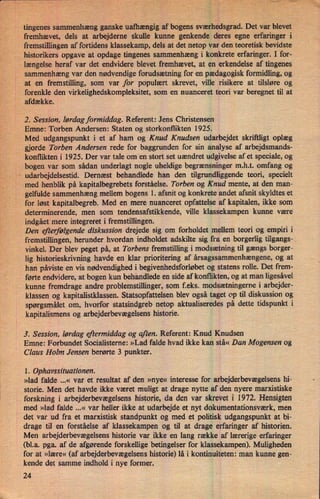 tingenes sammenhæng ganske uafhængig af bogens sværhedsgrad.Det var blevet
fremhævet, dels at arbejderne skulle kunne genkende deres egne erfaringer i
fremstillingen af fortidens klassekamp, dels at det netop var den teoretisk bevidste
historikers opgave at opdage tingenes sammenhæng i konkrete erfaringer. I for-
længelse heraf var det endvidere blevet fremhævet, at en erkendelse af tingenes
sammenhæng var den nødvendige forudsætning for en pædagogisk formidling, og
at en fremstilling, som var for populært skrevet, ville risikere at tilsløre og
forenkle den virkelighedskompleksitet, som en nuanceret teori var beregnet til at
afdække.
2. Session, lørdag formiddag. Referent: Jens Christensen
Emne: Torben Andersen: Staten og storkonflikten 1925.
Med udgangspunkt i et af ham og Knud Knudsen udarbejdet skriftligt oplæg
gjorde Torben Andersen rede for baggrunden for sin analyse af arbejdsmands-
konflikten i 1925. Der var tale om en stort set uændret udgivelse af et speciale, og
bogen var som sådan underlagt nogle uheldige begrænsninger m.h.t. omfang og
"
udarbejdelsestid. Dernæst behandlede han den tilgrundliggende teori, specielt
med henblik på kapitalbegrebets forståelse. Torben og Knud mente, at den man-
gelfulde sammenhæng mellem bogens 1. afsnit og konkrete andet afsnit skyldtes et
for løst kapitalbegreb. Med en mere nuanceret opfattelse af kapitalen, ikke som
determinerende, men som tendensafstikkende, ville klassekampen kunne være
indgået mere integreret i fremstillingen.
Den efterfølgendediskussion drejede sig om forholdet mellem teori og empiri i
fremstillingen, herunder hvordan indholdet adskilte sig fra en borgerlig tilgangs-_
vinkel. Der blev peget på, at Torbens fremstilling i modsætning til gængs borger-
lig historieskrivning havde en klar prioritering af årsagssammenhængene,og at
han påviste en vis nødvendighedi begivenhedsforløbetog statens rolle. Det frem-
førte endvidere, at bogen kun behandlede en side af konflikten, og at man ligesâvel
kunne fremdrage andre problemstillinger, som f.eks. modsætningeme i arbejder-
klassen og kapitalistklassen. Statsopfattelsen blev også taget op til diskussion og
spørgsmålet om, hvorfor statsindgreb netop aktualiseredes på dette tidspunkt i
kapitalismens og arbejderbevægelsenshistorie.
3. Session, lørdag eftermiddag og aften.Referent: Knud Knudsen
Emne: Forbundet Socialisteme: »Lad falde hvad ikke kan stå« Dan Mogensen og
Claus Holm Jensen berørte 3 punkter.
1. Ophavssituationen.
»lad falde ...« var et resultat af den »nye« interesse for arbejderbevægelsens hi-
storie. Men det havde ikke været muligt at drage nytte af den nyere marxistiske
forskning i arbejderbevægelsenshistorie, da den var skrevet i 1972. Hensigten
med »lad falde ...« var heller ikke at udarbejde et nyt dokumentationsværk, men
det var ud fra et marxistisk standpunkt og med et politisk udgangspunkt at bi-
drage til en forståelse af klassekaman og til at drage erfaringer af historien.
Men arbejderbevægelsens historie var ikke en lang række af lærerige erfaringer
(bl.a. pga. af de afgørende forskellige betingelser for klassekampen). Muligheden
for at »lære« (af arbejderbevægelsens historie) lå i kontinuiteten: man kunne gen-
kende det samme indhold i nye former.
24
 