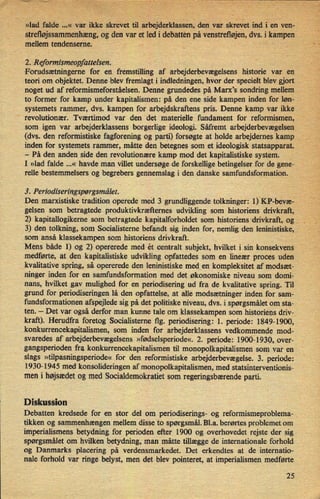 »lad falde 2..« var ikkeskrevet arbejderklassen,den var skrevetind i'enäven-
stretløjssammenhæng,og den var et led i debatten' på venstrefløjen,dvs. i kampen
mellem tendenserne; v
7-
'- '- '
2. Reformismeopfattelsen.
-Forudsætningerne for en fremstilling af arbejderbevægelsens historie var en
teori om objektet. Denne blev fremlagt i indledningen, hvor der specielt blev gjort
noget ud af reformismeforståelsen. Denne grundedes pá Marx”s sondring mellem
to former for kamp under kapitalismen: på den ene side kampen inden for løn-
systemets rammer, dvs. kampen for arbejdskraftens pris. Denne kamp var ikke,
'
revolutionær. Tværtimod var den det materielle fundament for reformismen,
som igen var arbejderklassens borgerlige ideologi. Såfremt arbejderbevægelsen
(dvs. den reformistiske fagforening og parti) forsøgte at holde arbejdernes kamp __ ;_,
inden for systemets rammer, måtte den betegnes som et ideologisk-statsapparat.
-
På den anden side den revolutionære kamp mod det kapitalistiske system.
I »lad falde ...« havde man villet undersøge de forskellige betingelser for de gene-
relle bestemmelsers og begrebers gennemslag i den danske samfundsformation. , V
3. Periodiseringspørgsmälet. Å _
Den marxistiske tradition operede med 3 grundliggende tolkninger: DKF-bevæ-
gelsen som betragtede produktivkræfternes udvikling som historiens drivkraft,
2) kapitallogikeme som betragtede kapitalforholdet som historiens drivkraft, og .
3) den tolkning, sOm Socialisterne befandt sig inden for, nemlig den leninistiske,
som anså klassekampen som historiens drivkraft. ,
1
Mens både 1) og 2) opererede med ét centralt subjekt, hvilket i sin konsekvens
'
medførte, at den kapitalistiske udvikling opfattedes som en lineær proces uden
kvalitative spring, så opererede den leninistiske med en kompleksitet af modsæt-
ninger inden for en samfundsformation med det økonomiske niveau som domi-
nans, hvilket gav mulighed for en periodisering ud fra de kvalitative spring. Til
grund for periodiseringen lå den opfattelse, at alle modsætninger inden for sam-
fundsformationen afspejlede sig på det politiske niveau, dvs. i spørgsmålet om sta-
ten. -
Det var også derfor man kunne tale om klassekampen som historiens driv-
kraft). Herudfra foretog Socialisterne flg. periodisering: 1. periode: 1849-1900,
konkurrencekapitalismen, som inden for arbejderklassens vedkommende mod-
svaredes af
›
arbejderbevægelsens »fødselsperiode«. 2. periode: 1900-1930, over- ;
gangsperiodenfra konkurrencekapitalismen til monopolkapitalisan som var en'
slags »tilpasningsperiode« for den reformistiske arbejderbevægelse. 3. periode:
1930-1945 med konsolideringen af monopolkapitalismen, med statsinterventionis-
men i højsædetog med Socialdemokratiet som regeringsbærende parti.
Diskussion
Debatten kredsede for en stor del om periodiserings- og reformismeproblema- ,
tikken og sammenhængen mellem disse to spørgsmål.Bl.a. berørtes problemet om
imperialismens betydning for perioden efter 1900 og overhovedet rejste der sig
spørgsmålet om hvilken betydning, man måtte tillægge de internationale forhold
og Danmarks placering på verdensmarkedet. Det erkendtes at de intematio-
nale forhold var ringe belyst, men det blev pointeret, at imperialismen medførte
25
 