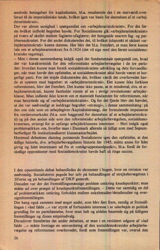 w«
ændrede betingelser for kapitalismen, bl.a. resulterede det i en merværdi-over-
førsel til de imperialistiske lande, hvilket igen var basis for dannelsen af et »arbej-
deraristokrati«.
Der var almen uenighed i spørgsmålet om »arbejderaristokratiet«.For det før-
ste hvilket indhold begrebet havde. For Socialisterne gik »arbejderaristokratiet«
på tværs af skellet mellem faglærte-ufaglærte; det betegnede snarere fag- og par-
tibureaukratiet. For det andet diskuteredes det, til hvilket tidspunkt et sådant »ar-
bejderaristokrati« kunne dateres. Her blev det bl.a. fremført, at man først kunne
tale om et arbejderaristokrati fra 0.1924 (det vil sige med den første socialdemo-
kratiske regering).
-
Men i denne sammenhæng indgik også det fundamentale spørgsmål om, hvad
der var karakteristisk for den reformistiske arbejderbevægelse i de tre perio-
der: hvordan kunne man forstå socialdemokratiets udvikling og dets forvandlin-
ger, når man havde den opfattelse, at socialdemokratiet altid havde været et bor-
gerligt parti. For det trejde diskuteredes det, hvilken værdi det overhovedet hav-
de at operere med begrebet: et »arbejderaristokrati«. Det kunne ikke forklare
reformismen, blev det fremført. Det kunne ikke passe, at et mindretal, dvs. et ar-
bejderaristokrati, kunne fastholde resten af en i øvrigt revolutionær arbejder-
klasse. Man indløste ikke kravet om et materielt fundament for reformismen, når
man benyttede sig af »arbejderaristokratiet«. Og for det fjerde blev det hævdet,
at det var nødvendigt at inddrage begrebet »strategi«, i denne sammenhæng: på
den ene side som en arbejdsgiver-/kapitaliststrategi, der formulerede impulserne
fra verdensmarkedet (bl.a. som baggrund for dannelsen af et arbejderaristokra-
ti) og på den anden side som den reformistiske arbejderbevægelses, socialdemo-
kraternes, strategi for at opfange arbejderklassens interesser. -
Heri indgik også
problematikken om, hvorfor man i Danmark allerede så tidligt som med Septem-
berforliget fik institutionaliseret klassesamarbejdet.
Henimod debattens slutning pointerede Socialisterne igen den opfattelse, at den
tidlige historie, dvs. arbejderbevægelsens historie før 1945, måtte anses for lidet
givtig og lidet interessant ud fra et »smågruppestandpunkt«,bl.a. fordi de for-
skellige oppositioner mod Socialdemokratiet havde haft så ringe succes.
I den opsamlende debat behandledes de elementer i bogen, hvor en revision var
nødvendig. Socialisterne pegede her selv på behandlingen af strejkebevægelsen i
30'erne og på behandlingen af DKP generelt.
Desuden var der det fremstillingsmæssige problem omkring knudepunkter; man
måtte ud over præget af knudepunktsfremstillingen. -
Dette var samtidig en del
af problematikken omkring forholdet mellem enkeltstudier/detailstudier og over-
sigtsfremstillingen.
Det hang også sammen med noget andet, som blev ført frem, nemlig at fremstil-
lingen i »lad falde ...« var styret af forbundets interesse i at udarbejde et politisk
grundlag for en partidannelse, hvor man helt og aldeles baserede sig på tidligere
fremstillinger og disses empiriudvalg.
Derudover fremførtes det under debatten, at man i en revideret udgave af »lad
falde ...« måtte foretage en omvurdering af den socialdemokratiske arbejderbe-
vægelse og reformismen overhovedet, fordi som fremstillingen var, overså den
26
 