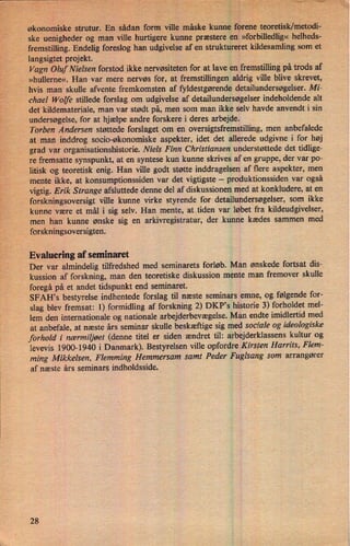 økonomiske strutur. En sådan form'ville måske kunne forene teoretisk/metodi-
ske uenigheder og man ville hurtigere kunne præstere en »forbilledlig« helheds-
fremstilling. Endelig foreslog han udgivelse af en struktureret kildesamling som et
langsigtet projekt.
Vagn Oluf Nielsen forstod 'ikke nervøsiteten for at lave en fremstilling på trods af
»hullerne«. Han var mere nervøs for, at fremstillingen aldrig ville blive skrevet,
hvis man skulle afvente fremkomsten af fyldestgørende detailundersøgelser. Mi-
chael Wolfe stillede forslag om udgivelse af detailundersøgelser indeholdende alt
detkildemateriale, man var stødt på, men som man ikke selv havde anvendt i sin
undersøgelse, for at hjælpe andre forskere i deres arbejde.
›
Torben Andersen støttede forslaget om en oversigtsfremstilling, men anbefalede
at man inddrog socio-økonomiske aspekter, idet det allerede udgivne i for høj
grad var organisationshistorie. Niels Finn Christiansen understøttede det tidlige-
re fremsatte synspunkt, at en syntese kun kunne skrives af en gruppe, der var po-
litisk og teoretisk enig. Han ville godt støtte inddragelsen af flere aspekter, men
mente ikke, at konsumptionssiden var det vigtigste -
produktionssiden var også
vigtig. Erik Strange afsluttede denne del af diskussionen med at konkludere, at en
forskningsoversigt ville kunne virke styrende for detailundersøgelser, som ikke
kunne være et mål i sig selv. Han mente, at tiden var løbet fra kildeudgivelser,
men han kunne ønske sig en arkivregistratur, der kunne kædes sammen med
_
forskningsoversigten.
Evaluering af seminaret
Der var almindelig tilfredshed med seminarets forløb. Man ønskede fortsat dis-
kussion af forskning, man den teoretiske diskussion mente man fremover skulle
foregå på et andet tidspunkt end seminaret.
SFAH,s bestyrelse indhentede forslag til næste seminars emne, og følgende for-
slag blev fremsat: 1) formidling af forskning 2) DKP”s historie 3) forholdet mel-
lem den internationale og nationale arbejderbevægelse.Man endte imidlertid med
at anbefale, at næste års seminar skulle beskæftige sig med sociale og ideologiske
forhold i nærmiljøet (denne titel er siden ændret til: arbejderklassens kultur og
levevis 1900-1940 i Danmark). Bestyrelsen ville opfordre Kirsten Harrits, Flem-
ming Mikkelsen, Flemming Hemmersam samt Peder Fuglsang som arrangører
af næste års seminars indholdsside.
28
 