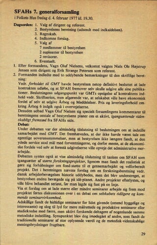 SFAHs 7. generalforsath
i Folkets Hus fredag d. 4. februar 1977 kl. 19.30,
Dagsorden: 1.
1.
2.
Valg af dirigent og referent.
2. Bestyrelsens beretning (udsendt med indkaldelsen).
3. Regnskab.
4. Indkomne forslag.
5. Valg af
7 medlemmer til bestyrelsen
2 supleanter til bestyrelsen
2 revisorer.
6. Eventuelt.
Efter formandens, Vagn Oluf Nielsens, velkomst valgtes Niels Ole Højstrup
Jensen som dirigent og Erik Strange Petersen som referent.
Formanden indledte med to uddybende bemærkninger til den skriftlige beret-
ning:
Vedr. forholdet til GMT havde bestyrelsen netop definitivt besluttet at lade'
kontrakten udløbe, og at SFAH fremover selv skulle udgive alle sine publika-
tioner. Beslutningens udgangspunkt var GMTs opsigelse af kontraktens ind-
hold vedr. Skriftserien, men afgørende var, at selskabet ville have økonomisk
fordel af selv at udgive Årbog og Meddelelser. Pris og leveringsforhold om-
kring Årbog6 indgik også i overvejelserne.
Desuden udbad Vagn Oluf Nielsen sig specielt forsamlingens kommentarer til
beretningens omtale af bestyrelsens planer om et aktivt, igangsættende viden-
skabligtfremstød fra SFAHs side.
Debat:
Under debatten var der almindelig tilslutning til beslutningen om at indstille
samarbejdet med GMT. Det fremhævedes, at der ikke havde været tale om
egentlige uoverensstemmelser, men at bestyrelsen ikke længere fandt, at den
ydede service stod mål med forventningerne, og derfor mente, at de økonomi-
ske fordele ved selv at forestå udgivelserne ville opveje det administrative mer-
arbejde.
Debatten syntes også at vise almindelig tilslutning til tanken om SFAH som
igangsætter af større forskningsprojekter, ligesom man fandt det realistisk at
gøre sig forhåbningerom fond-støtte til et gennemarbejdet og velforberedt
projekt. Det i beretningen nævnte forslag om en
forskningsberetning vedr.
dansk arbejderbevægelseshistorie uddybedes, men det blev understreget, at
bestyrelsen endnu bevægede sig på idé-planet.Andre projekter efterlystes, og
ville blive behandlet seriøst, før man lagde sig fast på en linje.
Via et forslag om at lade større eller mindre seminarer arbejde sig frem mod
projektet førtes diskussionen over i en debat om selskabets tidligere og kom-
mende seminarvirksomhed.
Adskillige fandt de hidtidige seminarer for lidet givende (omend hyggelige og
interessante) og slog til lyd for mere målrettede og produktive seminarer eller
studiekredse med færre, men aktivt forskende deltagere af nogenlunde samme
metodiske indstilling. Synspunktet blev dog imødegáet af andre, som fandt de
traditionelle seminarer af stor oplysende værdi og de metodisk-videnskablige
meningsbrydninger frugtbare.
29
 