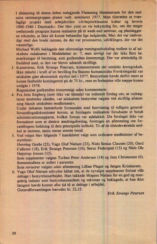 30
.
é,” ›
I tilslutning til denne debat redegjorde Flemming Hemmersam for den ned-
satte seminargruppes planer vedr. seminaret 1977. Man tilstræbte et tvær-
fagligt projekt med arbejdstiden »Arbejderklassens kultur og levevis
1900-1940 i Danmark«. Der blev ytret en vis bekymring for, om det meget
omfattende program kunne realiseres på et week-end seminar, og planlægger-
ne erkendte, at ikke alt kunne behandles lige indgående. Men det var nødven-
digt med den brede ramme, da det var processerne, udviklingen, der var det
væsentlige.
Michael Wolfe beklagede den uforsonlige meningsudveksling mellem to af sel-
skabets redaktører i Meddelelser nr. 7, men iøvrigt var der ikke flere be-
mærkninger til beretning, som godkendtes enstemmigt. Der var almindelig til-
fredshed med, at den var blevet udsendt skriftligt.
.
Kassereren, Erik Strange Petersen, kommenterede det omdelte årsregnskab.
Ikke mindst i kraft af en bevilling fra Statens humanistiske Forskningsråd var
selskabet gået økonomisk styrket ind i 1977. Bestyrelsen havde derfor ment at
kunne fastholde kontingentet på de 75 kr., men en forhøjelse ville næppe kunne
undgås i 1978.
Regnskabet godkendtes enstemmigt uden kommentarer.
Fra Jens Engberg (som ikke var tilstede) var indsendt forslag om, at vedtæg-
terne ændredes således, »at selskabets bestyrelse valgtes ved skriftlig afstem-
ning blandt selskabets medlemmer«.
Under debatten bemærkede formanden med henvisning til tidligere general-
forsamlingsdiskussioner herom, at forslagets realisation forudsatte et betalt
administrationsapparat, hvilket fortsat var udelukket. Da forslaget ikke var
formuleret som et direkte ændringsforslag, foretoges en afstemning om for-
samlingens holdning til dets principielle indhold. To af de tilstedeværende und-
lod at stemme, mens resten stemte imod.
. Ved valget blev følgende 7 kandidater valgt som ordinære medlemmer af be-
styrelsen:
Henning Grelle (23), Vagn Oluf Nielsen (23), Niels Senius Clausen (20), Gerd
Callesen (18), Erik Strange Petersen (16), Søren Federspiel (15) og Niels Ole
Højstrup Jensen (15).
Som suppleanter valgtes Torben Peter Andersen (14) og Jens Christensen (9).
Stemmetallene er anført i parantes.
Som revisorer valgtes uden afstemning Lillian Fluger og Jørgen Kristiansen.
Vagn Oluf Nielsen udtrykte håbet om, at de nyvalgte suppleanter fortsat ville
deltage i bestyrelsesarbejdet. Han takkede Mogens Nielsen for en god og man-
geårig indsats som bestyrelsesmedlem og sekretær og beklagede, at han ikke
længere havde kunnet afse tid til at deltage i arbejdet.
Generalforsamlingen hævedes kl. 22,15.
Erik Strange Petersen
 