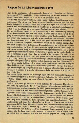Rapport fra 12. Linzer-konference 1976
Den tolvte konference i »Internationale Tagung der Historiker der Arbeiter-
bewegung«(ITH), også kaldet Linzer-konferencen p.g.a. sit faste mødested i Linz,
'
Østrig, fandt sted i dagene fra d. 14. til d. 18. september 1976.
For SFAH deltog Gerd Callesen, Hans-Norbert Lahme, Curt Sørensen og un-
dertegnede. Efter et par års fravær p.g.a. ombygning samledes man igen i det
herligt beliggende »Jägermayrhof« med udsigt over byen. For ikke at blive for-
vekslet med en turist-reklame skal det dog tilføjes, at udsigten besværliggøres en
del af et tæt lag af røg fra byens mange fabriksskorstene. Men alligevel!
Der er efterhånden bygget en særlig stemning og et helt ceremoniel op omkring
Linzer-konferencerne. Det har den fordel, at man efter at have prøvet det én
gang er inde i rytmen og ikke kommer til at lide under konferencekuller, man på
den anden side forekommer det mig, at ceremonierne med udflugter, bespisnin- ›
ger, borgmestertaler mv. og ikke mindst den ganske traditionelle mødeform og
-ledelse bevirker en træghed i konferencens forløb og ind imellem ligefrem lam-
mer tilløb til spændende diskussioner. Formalia hæmmer de politiske og teoreti-
ske konfrontationer og dermed i nogen grad det faglige udbytte. Ondetunger vil
nok hævde, at dette netop er meningen med det tunge mødeapparat -
for at undgå
uoprettelige sammenstød mellem forskere fra de østlige og de vestlige lande, og
det er tænkeligt, at det i hvert fald er en del af forklaringen. En andel del er
utvivlsomt aldersfordelingen, hvor den gamle kerne af deltagere efterhånden er
et stykke op i årene og
-
selvom det for manges vedkommende iøvrigt er garvede
kæmper, der opretholder en politisk praksis 'jævnsides med den videnskabelige -
ikke virker særlig forhippet på at prøve andre mødeformer. Hvorom alting er:
Man skal have en vis tålmodighed for at komme igennem de tre dage med mundt-
lige forhandlinger, og spørgsmålet er, om de mindre tålmodige ikke snart er så
mange, at et initiativ til at ændre på formerne skulle have udsigt til at lykkes. Ti-
den vil vise det.
Det største faglige udbytte ved at deltage ligger efter min mening i første række i
de forskningsrapporter (i konferencesproget: Referate), der bliver udsendt på
forhånd, i anden række i de mere uformelle kontakter, man kan knytte under
konferencen. _
Også i 1976 forelå på forhånd et stort materiale for deltagerne. Hovedemnet
var: Parti og fagbevægelse før 1917 og biemnet: Metodologiske problemer ved
historieskrivning om
fagbevægelsenfør 1917 (periodiseringen ved 1917 har dels
saglige, men dog nok især politisk-diplomatiske grundel) Det blev bestemt, at fire
rapporter skulle danne udgangspunkt for diskussionen, nemlig Irena Kober-
dowa: »Die Beziehungen zwischen den politischen Arbeiterpartien und den Ge-
werkschaften zur Zeit der II Internationale«, Warsawa, Dieter Fricke: »Auf
dem Weg nach Mannheim. Zum Verhältnis von sozialdemokratischer Partei
Deutschlands und freien Gewerkschaften zu Beginn der Epoche des Imperialis-
mus«, Jena, DDR, Fritz Klenner: »Parteien und Gewerkschaften bis zum ersten
Weltkrieg«, Wien, og G. Adibekov og I. Lunjov: »Die Arbeiterparteien und die
Gewerkschaften vor 1917«, Moskva. Herudover forelå rapporter fra enkelte
forskere eller forskergrupper om forholdene i et enkelt land, ofte af højere kvali-
tet end de fire ovennævnte. Her skal blot nævnes papirer fra Georg Fülberth,
31
 