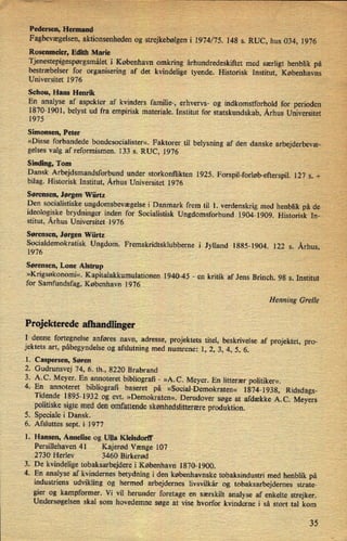 Pedersen,Helmand ›
I
Fagbevægelsen,aktionsenheden bg strejkebølgeni 1974/75. 148 s. RUC, hus 034, 1976
Rosenmeier, Edith Marie ,
Tjenestepigespørgsmåleti København omkring århundredeskiftet med særligt henblik på
bestræbelser for organisering af det kvindelige tyende. Historisk Institut, Københavns
Universitet 1976
Schou, Hans Henrik
En analyse af aspekter af kvinders familie-, erhvervs- og indkomstforhold for perioden
'
1870-1901, belyst ud fra empirisk materiale. Institut for statskundskab, Århus Universitet
1975
Simonsen, Peter
»Disse forbandede bondesocialister«. Faktorer til belysning af den danske arbejderbevæ-
gelses valg af reformismen. 133 s. RUC, 1976
Sinding, Tom
Dansk Arbejdsmandsforbund under storkonflikten 1925. Forspil-forløb-efterspil.127 5. +
bilag. Historisk Institut, Århus Universitet 1976 -
Sørensen, Jørgen Würtz
Den socialistiske ungdomsbevægelsei Danmark frem til 1. verdenskrig med henblik på de
ideologiske brydninger inden for Socialistisk Ungdomsforbund 1904-1909. Historisk In-
stitut, Århus Universitet 1976
Sørensen, Jørgen Würtz
Socialdemokratisk Ungdom. Fremskridtsklubberne i Jylland 1885-1904. 122 5. Århus,
1976
Sørensen, Lone Alstrup
»Krigsøkonomi«. Kapitalakkumulationen 1940-45 -
en kritik af Jens Brinch. 98 s. Institut
for Samfundsfag, København 1976
Henning Grelle
Projekterede afhandlinger
I denne fortegnelse anføres navn, adresse, projektets titel, beskrivelse af projektet, pro-
jektets art, påbegyndelse og afslutning med numrene: 1, 2, 3, 4, 5, 6.
1. Caspersen, Søren
2. Gudrunsvej 74, 6. th., 8220 Brabrand
3. A.C. Meyer. En annoteret bibliografi -
»A.C. Meyer. En litterær politiker«.
4. En annoteret bibliografi baseret på »Social-Demokraten« 1874-1938, Ridsdags-
Tidende 1895-1932 og evt. »Demokraten«. Derudover søge at afdække A.C. Meyers
politiske sigte med den omfattende skønhedslitterære produktion.
Speciale i Dansk.
. Afsluttes sept. i 1977
1. Hansen, Annelise og Ulla Kleisdorff
Persillehaven 41 Kajerød Vænge 107
2730 Herlev 3460 Birkerød
. De kvindelige tobaksarbejdere i København 1870-1900.
4. En analyse af kvindernes betydning i den københavnske tobaksindustri med henblik på
industriens udvikling og hermed arbejdernes livsvilkår og tobaksarbejdernes strate-
gier og kampformer. Vi vil herunder foretage en særskilt analyse af enkelte strejker.
Undersøgelsen skal som hovedemne søge at vise hvorfor kvinderne i så stort tal kom
ow-
b)
35
 