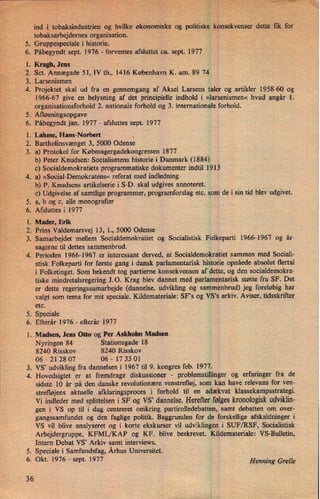 PPN?
95"
(11
E"
ind"i tobaksindustrienog hvilke økonomiskeogpolitiskekonsekVenser'dette. fik for
tobaksarbejdernes organisation.
v
Gruppespeciale i historie.
Påbegyndt sept. 1976 -
forventes afsluttet ca. sept. 1977
Kragh, Jens
“
Sct. Annægade 51,51, th., 1416 København K. am. 89 74
Larsenismen
Projektet skal ud fra en gennemgang af Aksel Larsens taler og artikler 1958-60 og
1966-67 give en belysning af det principielle indhold i »larsenismen« hvad angår 1.
organisationsforhold 2. nationale forhold og 3. internationale forhold.
.
Afløsningsopgave
.
Påbegyndt jan. 1977 -
afsluttes sept. 1977
.
Lahme, Hans-Norbert .
.
Bartholinsvænget 3, 5000 Odense
.
a) Protokolfor Købmagergadekongressen 1877
b) Peter Knudsen: Socialismens historie i Danmark (1884)
c) Socialdemokratiets programmatiske dokumenter indtil 1913
.
a) »Social-Demokratens« referat med indledning
b) P. Knudsens artikelserie i S-D. skal udgives annoteret.
c) Udgivelse af samtlige programmer, programforslag etc. som de i sin tid blev udgivet.
.
a, b og c. alle monograñer
.
Afsluttesi 1977
.
Mader, Erik
. Prins Valdemarsvej 13, l., 5000 Odense
.
Samarbejdet mellem Socialdemokratiet og Socialistisk Folkeparti 1966-1967 og år-
sagerne til dettes sammenbrud.
Perioden 1966-1967 er interessant derved, at Socialdemokratiet sammen med Sociali-
stisk Folkeparti for første gang i dansk parlamentarisk historie opnåede absolut flertal
i Folketinget. Som bekendt tog partierne konsekvensen af dette, og den socialdemokra-
tiske mindretalsregering J.O. Krag blev dannet med parlamentarisk støtte fra SF. Det
er dette regeringssamarbejde (dannelse, udvikling og sammenbrud) jeg foreløbig har
valgt som tema for mit speciale. Kildemateriale: SF's og VS,s arkiv. Aviser, tidsskrifter
etc.
Speciale
Efterår 1976 -
eñerår 1977
.
Madsen, Jens Otto og Per Askholm Madsen
Stationsgade 18
8240 Risskov 8240 Risskov
06-212807 06-173301
VS, udvikling fra dannelsen i 1967 til 9. kongres feb. 1977.
Hovedsigtet er at fremdrage diskussioner -
problemstillinger og erfaringer fra de
sidste 10 år på den danske revolutionære venstrefløj, som kan have relevans for ven-
strefløjens aktuelle afklaringsproces i forhold til en adækvat klassekampsstrategi.
Vi indleder med splittelsen i SF og VS' dannelse. Herefter følgeskronologiskudviklin-
gen i VS op til i dag centreret omkring partirolledebatten, samt debatten om over-
gangssamfundet og den faglige politik. Baggrunden for de forskellige afskaldninger i
VS vil blive analyseret og i korte ekskurser vil udviklingen i SUF/RSF, Socialistisk
Nyringen 84
'
Arbejdergruppe, KFML/KAP og KF. blive beskrevet. Kildemateriale: VS-Bulletin,
til
36
Intern Debat VS” Arkiv samt interviews.
.
Speciale i Samfundsfag, Århus Universitet.
. Okt. 1976 -
sept. 1977
Henning Grelle
 