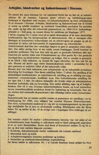 ⁄›
Arbejder,håndværker og'IndustrinmseetiiHorsens.
De senere års store interesse fOr vor nærmeste fortid har nu ført til, at industri-
alderen får sit museum. Ligesom andre erhverv og befolkningsgrupper
forlængst er tilgodeset med museer, vil industriarbejderen og hans arbejdsplads
få sit museum i Horsens. Arbejder, håndværker og Industrimuseet har til formål
at samle og udstille maskiner og maskinelt fremstillede produkter fra perioden
før, under og lige efter det industrielle gennembrud, ca. 1860-1914. Indsamlings-
arbejdet er i fuld gang, og museet åbnes for publikum på Majdagen 1977.
I første omgang her vi satset mest på at samle eksemplarer af de mest almindelige
kraftmaskiner lige fra dampmaskiner til elektromotorer. Det er hensigten efter
åbningen at koncentrere indsamlingen om en erhvervsgren ad gangen og gå sy-
stematisk til værks ved henvendelse til organisationer og virksomheder.
Industrimuseet skal løse den vanskelige opgave at gøre et upopulært emne popu-
lært. Det stiller særlige krav til den måde, emnet fremlægges. Dertil kommer de
praktiske problemer. Det kan ikke lade sig gøre at genskabe fabrikken eller leje-
kasernen på samme måde som Frilandsmuseet og »Den gamle By« har genskabt
bondegårdens og håndværkets bygninger og boliger. Det'er umuligt at genopstil-
le en fabrik i fuld målestok, og museet får ingen klenodier, der kan tale for sig
selv. Museet må derfor tage andre illusionsskabende midler i anvendelse for at
give gæsterne et realistisk billed af det industrielle miljø.
Museet skal vise både industrien som arbejdsplads og de industrielle produkters
betydning for hverdagen. Den første udstilling falder i 3 afsnit; En opstilling af de
almindeligste kraftmaskiner; en kulturhistorisk udstilling og en afdeling om orga-
nisationer, overenskomster, konflikter m.m. Den kulturhistoriske udstilling bli-
ver igen delt i 3 dele. En sektion behandler det fysiske miljø på arbejdspladsen,
herunder lysforhold, støj og forurening. Den anden afdeling tager sig af boligfor-
holdene. Her vil vi vise, hvordan industriarbejderen boede, og hvad industrikul-
turens massefremstillede produkter betød for indretning og husarbejde. Den sid-
ste sektion skal omhandle ekspansionen i den offentlige sektor under industrialise-
ringen.
Industrimuseet har en næsten perfekt ramme at præsentere sin udstilling i: en fa-
briksbygning fra 1906, som
tidligere har rummet Horsens Elektricitetsværk.
Den store, nyistandsatte maskinsal er i sig selv en museumsgenstand, og den giver
rige muligheder for at lave en afvekslende ustilling. Efterhånden som der bliver
behov for og midler til det, vil de øvrige rum i bygningen blive inddraget til ud-
stillinger.
Det svenske »Arkiv for studier i arbetarrörelsens historia« har ved siden af sin
Avhandlinsserie (som foreløbig er udkommet med to bind) påbegyndt udgivelsen
af en ny serie: Studiehäften. Serien skal bestå af broschyrer mellem 32 og 96 si-
der og skal især omfatte følgende områder:
1. Konkrete, dukumenterende studier vedrørende det svenske samfund.
2. Marxistisk teori og kritik.
3. Arbejderbevægelsens klassiske problemer og kritiker.
4. Historiske og samfundsvidenskabelige originalbidrag.
De første hæfter er udkommet. Nr. 1 er Gareth Stedman Jones artikel fra New
37
 