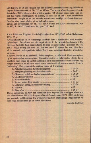 Left Review nr. 79 om »Engels och den dialektiska materialisnien« og indledes af ›
Ingvar Johansson (40 s.). Nr. 2-3 er Göran Therborns alhandling⁄om»Frank-
furtskolan. Till kritiken av den kritiska teorin« (84 5.), som endnu ikke i sin hel-
hed har været offentliggjort på svensk, til trods for at den -
som redaktionen
fremhæver -
»utgör en av den svenska marxismens verkligt betydande insatser«.
Den har dog været udgivet på en del andre sprog.
Serien kan abbonneres for 35.- skr. for 4 numre fra Arkiv studiehäften, Box
16 393, S -
103 27 Stockholm 16, giro 53 85 44-8.
Karin Peitersen: Register til »Arbejderhøjskolen« 1931-1962, ABA, København
1976, 37 s.
Arbejderhøjskolen er et væsentligt tidsskrift især i forbindelse med arbejder-
oplysningen. Derudover var det også elevskrift for arbejderhøjskolerne i Es-
bjerg og Roskilde. Som regel udkom det med to numre årligt i perioden 1931 til
1962, i nogle år dog kun med 1 nr., ialt blev det til 57 numre. Det var i disse år et
,1
af de centrale kulturpolitiske tidsskrifter i den socialdemokratiske arbejderbe-
vægelse.
Registret består af et alfabetisk forfatterregister, et alfabetisk illustratorregister
og et systematisk emneregister. Illustratorregistret er udarbejdet, »fordi det er
sjældent, man finder en så stor samling af såvel socialrealistiske som satiriske teg-
ninger, træsnit m.m. af såvel danske som udenlandske kunstnere samlet ét sted«
(indledning). Det systematiske register består af 9 grupper:
l. Arbejderhøjskolen; højskolespørgsmål ........................ .. s. 20-24
2. Arbejderoplysning; studiekredsarbejde ........................ .. s. 24-25
3. Økonomi, politik og faglige organisationer .................. .. s. 26-29
4. Ungdomsproblemer ................................................. .. s. 29-30
5. Naturvidenskab ..................................................... .. s. 30
6. Kunst, teater, film, musik ......................................... .. s. 31-32
7. Litteratur, sprog, skønlitterære bidrag ........................ .. s. 32-34
8. Historie ................................................................. .. s.35
9. Biografier ..............................................................
.. s. 36-37
Det er udmærket, at ABA får fremstillet disse registre (der foreligger allerede et
om »Socialisten« 1903-1919 og om »Social-Demokraten« 1871-1913) og dermed
gør centrale publikationer fra arbejderbevægelsen tilgængelige. Registranten vil
som regel kunne lånes på de større biblioteker.
Martin Andersen
38
 