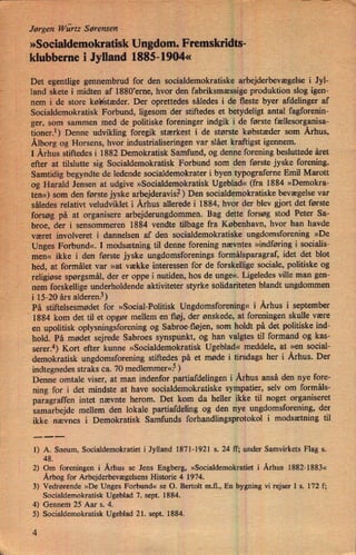 Jørgen'Würtz Sørensen
»SocialdemokratiSkUngdom. Fremskridts-
*klubberne i Jylland 1885-1904«
'
'
Det egentlige gennembrud for den socialdemokratiske arbejderbevægelse i Jyl-
'
land skete i midten af 1880ierne, hvor den fabriksmæssige produktion slog igen-
nem i de store køb/stæder. Der oprettedes således i de fleste byer afdelinger af
Socialdemokratisk Forbund, ligesom der stiftedes et betydeligt antal fagforenin-
ger, som sammen med de politiske foreninger indgik i de første fællesorganisa-
tioner.1) Denne udvikling foregik stærkest i de største købstæder som Århus,
Ålborgog Horsens, hvor industrialiseringen var slået kraftigst igennem.
IÅrhus stiftedes i 1882 Demokratisk Samfund, og denne forening besluttede året
efter at tilslutte sig Socialdemokratisk Forbund som den første jyske forening.
Samtidig begyndte de ledende socialdemokrater i byen typograferne Emil Marott
og Harald Jensen at udgive »Socialdemokratisk Ugeblad« (fra 1884 »Demokra-
_ten«)som den første jyske arbejderavis?) Den socialdemokratiske bevægelse var
således relativt veludviklet i Århus allerede i 1884, hvor der blev gjort det første
forsøg på at organisere arbejderungdommen. Bag dette forsøg stod Peter Sa-
broe, der i sensommeren 1884 vendte tilbage fra København, hvor han havde
været involveret i dannelsen af den socialdemokratiske ungdomsforening »De
Unges Forbund«. I modsætning til denne forening nævntes »indføring i socialis-
men« ikke i den første jyske ungdomsforenings formålsparagraf, idet det blot
hed, at formålet var »at vække interessen for de forskellige sociale, politiske og
religiøse spørgsmål, der er oppe i nutiden, hos de unge«. Ligeledes ville man gen-
nem forskellige underholdende aktiviteter styrke solidariteten blandt ungdommen
i 15-20 års alderen.3)
På stiftelsesmødet for »Social-Politisk Ungdomsforening« i Århus i september
1884 kom det til et opgør mellem en fløj, der ønskede, at foreningen skulle være
en upolitisk oplysningsforening og Sabroe-Højen, som holdt på det politiske ind-
hold. På mødet sejrede Sabroes synspunkt, og han valgtes til formand og kas-
serer.4) Kort efter kunne »Socialdemokratisk Ugeblad« meddele, at »en social-
demokratisk ungdomsforening stiftedes på et møde i tirsdags her i Århus. Der
indtegnedes straks ca. 70 medlemmer«.5)
Denne omtale viser, at man indenfor partiafdelingen i Århus anså den nye fore-
ning for i det mindste at have socialdemokratiske sympatier, selv om formåls-
paragraffen intet nævnte herom. Det kom da heller ikke til noget organiseret
samarbejde mellem den lokale partiafdeling og den nye ungdomsforening, der
ikke 'nævnes i Demokratisk Samfunds forhandlingsprotokol i modsætning til
._.._._
1) A. Sneum, Socialdemokratiet i Jylland 1871-1921 s. 24 ff; under Samvirkets Flag s.
48.
2) Om foreningen i Århus se Jens Engberg, »Socialdemokratiet i Århus 1882-1883«
Årbogfor Arbejderbevægelsens Historie 4 1974.
3) Vedrørende »De Unges Forbund« se 0. Bertolt mil., En bygning vi rejser I s. 172 f;
Socialdemokratisk Ugeblad 7. sept. 1884.
4) Gennem 25 Aar s. 4.
5) Socialdemokratisk Ugeblad 21. sept. 1884.
4
 