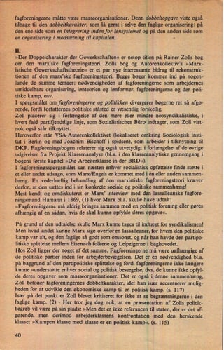 '
'fagforeningerne måtte være' masseorganisationer. Denn dobbeltopgave viste også
-tilbage til den dobbeltkarakter, som lå gemt i selve den faglige organisering: på
den ene 'side som en integrering inden for lønsystemet og på den anden side som
en organisering i modsætning til kapitalen. -
II.
»Der Doppelcharakter der Gewerkschaften« er netop titlen på Rainer Zolls bog
om den marx”ske fagforeningsteori. Zolls bog og Autorenkollektivas »Marx-
istische Gewerkschaftstheorie« er et par nye interessante bidrag til rekonstruk-
tionen af den marx”ske fagforeningsteori. Begge bøger kommer ind på nogen-
lunde de samme temaer: nødvendigheden af fagforeningerne som arbejdernes
umiddelbare organisering, lønteorien og lønformer, fagforeningerne og den poli-
tiske kamp, osv.
I spørgsmålet om fagforeningerne og politikken divergerer bøgerne ret så afgø-
rende, fordi forfatternes politiske ståsted er væsentlig forskellig.
'
Zoll placerer sig i forlængelse af den mere eller mindre neosyndikalistiske, i
hvert fald partifjendtlige linje, som Sozialistisches Büro indtager, som Zoll vist-
nok også står tilknyttet.
Heroverfor står VSA-Autorenkollektivet (lokaliseret omkring Sociologisk insti-
tut i Berlin og med Joachim Bischoff i spidsen), som arbejder i tilknytning til
DKP. Fagforeningsbogen relaterer sig også utvetydigt i forlængelse af de øvrige
udgivelser fra Projekt Klassenanalyse (bl.a. i den klasseanalytiske gennemgang i
bogens første kapitel »Die Arbeiterklasse in der BRD«).
'I fagforeningsspørgsmåletkan næsten enhver socialistisk opfattelse finde støtte i
et eller andet udsagn, som Marx/Engels er kommet med i én eller anden sammen-
hæng. En vederhæftig behandling af den marxistiske fagforeningsteori kræver
'
derfor, at den sættes ind i sin konkrete sociale og politiske sammenhæng!
Mest kendt og omdiskuteret er Marx' interview med den lassalleanske fagfore-
ningsmand Hamann i 1869, (1) hvor Marx bl.a. skulle have udtalt:
»Fagforeningeme må aldrig bringes sammen med en politisk forening eller gøres
afhængig af en sådan, hvis de skal kunne opfylde deres opgave«.
På grund af den udtalelse skulle Marx kunne tages til indtægt for syndikalismen!
Men hvad andet kunne Marx sige overfor en lassalleaner, for hvem den politiske
kamp var alt, og den faglige så godt som omsonst, og når han havde den partipo-
litiske splittelse mellem Eisenach-folkene og Leipzigerne i baghovedet.
Hos Zoll ligger der noget af det samme. Fagforeningeme må være uafhængige af
de politiske partier inden for arbejderbevægelsen. Det er en nødvendighed bl.a.
på baggrund af den partipolitiske splittelse og fordi fagforeningerne ikke længere
kunne »understøtte enhver social og politisk bevægelse, dvs. de kunne ikke opfyl-
de deres opgaver som masseorganisationer. Det er også i denne sammenhæng,
Zoll betoner fagforeningernes dobbeltkarakter, idet han især accentuerer mulig-
heden for at udvikle den økonomiske kamp til en politisk kamp. (s. 117)
Især på det punkt er 2011 blevet kritiseret for ikke at se begrænsningeme i den
faglige kamp. (2) -
Her tror jeg dog nok, at en præsentation af Zolls politik-
begreb vil være på sin plads: »Men det er ikke referancen til staten, der er det af-
gørende, men derimod arbejderklassens konfrontation med den herskende
klasse: »Kampen klasse mod klasse er en politisk kamp«. (s. 115)
40
 