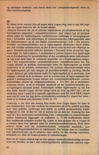og absolutere tendenser, Som havde deres rod i arbejderbevægelsensførste ar,
'
dens konstitueringsfase. 1*
III.
En sådan kritik rammer ikke på nogen måde Logues bog, som er lagt helt empi-
risk an. Logue beskriver selv sit formål sâledes:
»Snarere focuseres der på de politiske implikationer på arbejdsmarkedet af fag-
foreningernes integration i statsadministrationen: med vægten lagt på partipoli-
tikken inden for fagforeningerne, medlemmernes holdninger til hovedspørgsmå-
lene i forbindelse med afslutningen af overenskomsterne, folketingspolitik uden
for fagforeningerne og på den faglige internationalisme«. (5.8) I den korpora-
tivistiske »socialdemokratiske« stat er fagbevægelsen efterhånden blevet inddra-
get i den statsligeadministration, og den er blevet udstyret med halv-offentlige op-
gaver. Socialdemokratiets politiske dominans i Danmark hviler på partiets hege-
moni inden for fagbevægelsen. I særdeleshed er partiets kontrol over fagbevægel-
sen en forudsætning for gennemførelsen af den socialdemokratiske indkomstpoli-
tik (og hvad dertil hører af »solidarisk lønpolitik« osv.) Fagbevægelsens integra-
tion i den korporativistiske »socialdemokratiske« statsadministration har, iflg.
Logue, skærpet de politiske modsætninger inden for fagbevægelsen og ændret
karakteren af de politiske stridspunkter. De politiske demarkationslinjer inden
for fagbevægelsen går ikke længere på partitilhørsforhold og partibog, hævder
Logue; derimod går skille-linjerne inden for fagbevægelsen på de positioner, man
indtager i forhold til de problemer, som er konsekvenser af fagbevægelsens inte-
gration i statsapparatet, (Logue nævner selv overenskomstratiñkation, overens-
komststridige strejker og arbejdspladsaktioner, s. 35). Dvs. det er socialdemo-
kraternes ulykke, at de er forpligtet decentralt på det socialdemokratiske par-
tis/regeringens nationale politik. Samarbejdet mellem fagbevægelse og stat kan
ikke holde, hævder Logue. SD har længe været på retur, og DKP har i vid ud-
strækning været i stand til at opsamle oppositionen mod SD, fordi DKP i højere
grad end SF (som har lagt delvis syndikalistiske positioner for dagen) har været i
stand til at fremstå som alternativ til SD. (s. 57).
Undervejs er der efter min mening flere steder, hvor Logue slipper for nemt til
sine konklusioner, hvor han vurderer for unuanceret på et for spinkelt grundlag,
hvor hans politiske vurderinger ikke holder og politisk ønsketænkning træder
hjælpende til. Det vil føre for vidt at komme ind på dem her. Samtidig har han
også fat i flere interessante sammenhæng, f.eks. i spørgsmålet om sammenhængen
mellem højtlønnede faggrupper og radikalitet. (s. 37-40) Radikaliteten blandt
flere højtlønnede arbejdere skyldes iflg. Logue, at disse grupper ofte er tvunget til
at kæmpe deres krav igennem uden for overenskomstsituationerne, (fordi deres
lønkrav strider mod den socialdemokratiske »solidariske lønpolitik«, som
kræver løntilbageholdenhed hos de højtlønnede). Det bringer dem ud i konflikter
med fagbureaukrater, og de udsættes mere direkte for den statslige repression,
arbejdsret osv. Heri ser Logue grunden til radikaliseringen.
Stort set er Logues analyse lagt an efter gængse samfundsvidenskabelige normer,
hvad der bevirker, at han i sine forklaringsfaktorer udelukkende opererer orga-
42
 