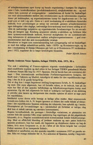 I
afarbejdermassernes”egenkampog'basaleorganiseringi kampen for .dagskra-'
vene i f.eks. kontrolkomiteer (produktionskontrol), strejkekomiteer etc. -
og end-'
'
videre hele systemet af overgangskrav -
underbetones til fordel for beskæftigel-
sen medgaktionsenheden mellem den revolutionære og de reformistiske organisa-V
'
tioner på ledelsesplan, og organisationernes kamp for dagskravene ses i for høj
grad som et mål i sig selv. Dette er i strid modsætning til e-taktikkens historiske V
indhold, hvor prioriteringen jo netop var omvendt: gennem arbejdermassernes
egen deltagelse i den daglige, nødvendige forsvarskamp mod krisens udslag at ud-
vikle de nødvendige subjektive og organisatoriske forudsætningerfor en omvælt-
'
ning på længere sigt. Reisberg amputerer sâledes e-taktikken og forklarer ikke
dens systemoverskridende indhold, hvorved muligheden for en systemomvælt- ,
ning indsnævres til aktionsenhed mellem arbejderorganisationerne -
i god over-
ensstemmelse med den anti-monopolistiske strategi.
'
'
Herudover er bogen som materialesamling'helt uomgængelig ved en beskæftigel-
se med den tidlige enhedsfronbpolitik, både i KPD- og Komintern-regie, og da
den i modsætning til Hemje-Oltmanns går helt op til Kominterns IV verdenskon-
gres i 1922, supplerer de to bøger kronologisk hinanden.
Peder Hjorth Jensen
Martin Andersen Nexø: Spanien, forlaget TIDEN, Kbh. 1975, 30 8.
Vist nok i anledning af Franco-regimets stigende vanskeligheder i forbindelse /,
med caudilloens sygdom og død sidste år har forlaget TIDEN genudsendt Martin
Andersen Nexøs lille bog fra 1937: Spanien. Det år havde han om sommeren del-
taget i Den internationale antifascistiske Forfatterorganisations kongres, der
fandt sted i Valencia og Madrid, naturligvis til støtte for den republikanske rege-
ring i den da ét år gamle borgerkrig.
Det er dog kun i meget begrænset omfang kongressens forløb, A. N. beskæftiger
sig med. Det mere afgørende, han vil fortælle videre, er de indtryk, han på sin
rejse har fået af den spanske befolknings og folkefrontsregeringens kamp mod
oprørerne. Og det helt afgørende for ham er tydeligvis ved hjælp af sin skildring
at påvirke sine læsere og derigennem den danske opinion til aktivt at tage parti
for republikken.
Imidlertid synes denne ædle hensigt at hellige ufme midler. Med imponerende
konsekvens lykkes det A. N. bogen igennem at tilsløre det reelle billede af tilstan-
dene i det republikanske Spanien omkring det tidspunkt, han opholdt sig i landet.
Eksemplerne på forvanskninger og i særdeleshed på fortielser er talrige; dog
skal kun et enkelt nævnes og nærmere kommenteres.
Bogens hovedbudskab, der gentages i forskellige variationer, er påstanden om
næsten hele det spanske folks enige opslutning bag regeringen på det pågældende
tidspunkt, d.v.s. Negrins socialdemokratisk-kommunistisk ledede folkefrontsrege-
ring. Med en effektfuld blanding af jordnær realisme og naiv patos beskrives
spanske proletarer, han har mødt, der begejstret og diciplineret slutter op bag de
ledere, hvis store fortjeneste er, at de i løbet af det første krigsår har »svejset
Folket sammen til en kæmpende Enhed«.
Imidlertid er sandheden om den spanske republik i sommeren 1937 en ganske an-
den. Ikke ret mange måneder før A. N.s ankomst til Spanien, nemlig i begyndel-
45
 