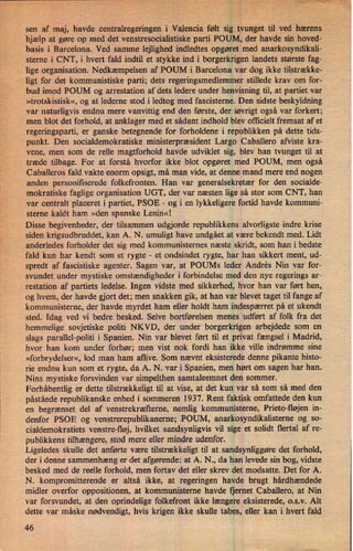 sen af maj, havde centralregeringen i Valencia følt sig tvungettil ved hærens
hjælp at gøre op med det venstresocialistiske parti POUM, der havde sin hoved- Å
basis i Barcelona. Ved samme lejlighed indledtes opgøret med anarkosyndikali-
sterne i CNT, i hvert fald indtil et stykke ind i borgerkrigen landets største fag-
lige organisation. Nedkæmpelsen af POUM i Barcelona var dog ikke tilstrække-
ligt for det kommunistiske parti; dets regeringsmedlemmer stillede krav om for-
bud imod POUM og arrestation af dets ledere under henvisning til, at partiet var
»trotskistisk«, og at lederne stod i ledtog med fascisterne. Den sidste beskyldning
var naturligvis endnu mere vanvittig end den første, der iøvrigt også var forkert;
men blot det forhold, at anklager med et sådant indhold blev officielt fremsat af et
regeringsparti, er ganske betegnende for forholdene i republikken på dette tids-
punkt. Den socialdemokratiske ministerpræsident Largo Caballero afviste kra-
vene, men som de relle magtforhold havde udviklet sig, blev han tvunget til at
træde tilbage. For at forstå hvorfor ikke blot opgøret med POUM, men-også
Caballeros fald' vakte enorm opsigt, må man vide, at denne mand mere end nogen
anden personifiserede folkefronten. Han var generalsekretær for den socialde-
mokratiske faglige organisation UGT, der var næsten lige så stor som CNT, han
var centralt placeret i partiet, PSOE -
og i en lykkeligere fortid havde kommuni-
sterne kaldt ham »den spanske Lenin«!
Disse begivenheder, der tilsammen udgjorde republikkens alvorligste indre krise
siden krigsudbruddet, kan A. N. umuligt have undgået at være bekendt med. Lidt
anderledes forholder det sig med kommunisternes næste skridt, som han i bedste
fald kun har kendt som et rygte
-
et ondsindet rygte, har han sikkert ment, ud-
spredt af fascistiske agenter. Sagen var, at POUMs leder Andres Nin var for-
svundet under mystiske omstændigheder i forbindelse med den nye regerings ar-
restation af partiets ledelse. Ingen vidste med sikkerhed, hvor han var ført hen,
og hvem, der havde gjort det; men snakken gik, at han var blevet taget til fange af
kommunisterne, der havde myrdet ham eller holdt ham indespærret på et ukendt
sted. Idag ved vi bedre besked. Selve bortførelsen menes udført af folk fra det
hemmelige sovjetiske politi NKVD, der under borgerkrigen arbejdede som en
slags parallel-politi i Spanien. Nin var blevet ført til et privat fængsel i Madrid,
hvor han kom under forhør; men vist nok fordi han ikke ville indrømme sine
»forbrydelser«, lod man ham aflive. Som nævnt eksisterede denne pikante histo-
rie endnu kun som et rygte, da A. N. var i Spanien, men hørt om sagen har han.
Nins mystiske forsvinden var simpelthen samtaleemnet den sommer.
Forhåbentlig er dette tilstrækkeligt til at vise, at det kun var så som så med den
påståede republikanske enhedi sommeren 1937. Rent faktisk omfattede den kun
en begrænset del af venstrekræfteme, nemlig kommunisterne, Prieto-lløjen in-
denfor PSOE og venstrerepublikanerne; POUM, anarkosyndikalisterne og so-
cialdemokratiets venstre-fløj, hvilket sandsynligvis vil sige et solidt flertal af re-
publikkens tilhængere, stod mere eller mindre udenfor.
Ligeledes skulle det anførte være tilstrækkeligt til at sandsynliggøre det forhold,
der i denne sammenhæng er det afgørende: at A. N., da han levede sin bog, vidste
besked med de reelle forhold, men fortav det eller skrev det modsatte. Det for A.
N. kompromitterende er altså ikke, at regeringen havde brugt hårdhændede
midler overfor oppositionen, at kommunisterne havde fjernet Caballero, at Nin
var forsvundet, at den oprindelige folkefront ikke længere eksisterede, o.s.v. Alt
dette var måske nødvendigt, hvis krigen ikke skulle tabes, eller kan i hvert fald
46
 