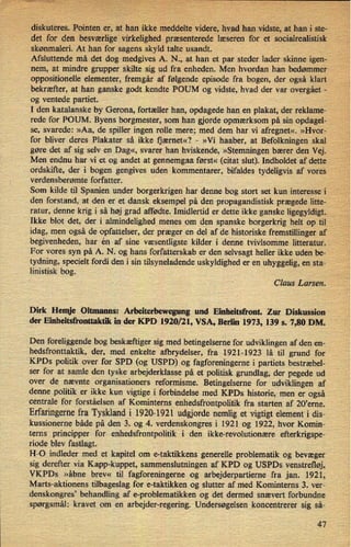 diskuteres. Pointen er, at han ikke meddelte videre, hvad han vidste, at han i ste-
det for den besværlige virkelighed præsenterede læseren for et socialrealistisk
skønmaleri. At han for sagens skyld talte usandt.
Afsluttende må det dog medgives A. N., at han et par steder lader skinne igen-
nem, at mindre grupper skilte sig ud fra enheden. Men hvordan han bedømmer
oppositionelle elementer, fremgår af følgende episode fra bogen, der også klart
bekræfter, at han ganske godt kendte POUM og vidste, hvad der var overgået -
og ventede partiet.
I den katalanske by Gerona, fortæller han, opdagede han en plakat, der reklame-
rede for POUM. Byens borgmester, som han gjorde opmærksom på sin opdagel-
se, svarede: »Aa, de spiller ingen rolle mere; med dem har vi afregnet«. »Hvor-
for bliver deres Plakater så ikke ijærnet«? -
»Vi haaber, at Befolkningen skal
gøre det af sig selv en Dag«, svarer han hviskende, »Stemningen bærer den Vej.
Men endnu har vi et og andet at gennemgaa først« (citat slut). Indholdet af dette
ordskifte, der i bogen gengives uden kommentarer, bifaldes tydeligvis af vores
verdensberømte forfatter.
'
Som kilde til Spanien under borgerkrigen har denne bog stort set kun interesse i
den forstand, at den er et dansk eksempel på den propagandistisk prægede litte-
ratur, denne krig i så høj grad affødte. Imidlertid er dette ikke ganske ligegyldigt.
Ikke blot det, der i almindelighed menes om den spanske borgerkrig helt op til
idag, men også de opfattelser, der præger en del af de historiske fremstillinger af
begivenheden, har én af sine væsentligste kilder i denne tvivlsomme litteratur.
For vores syn på A. N. og hans forfatterskab er den selvsagt heller ikke uden be-
tydning, specielt fordi den i sin tilsyneladende uskyldighed er en uhyggelig, en sta-
linistisk bog. .
Claus Larsen.
Dirk Hemje Oltmanns: Arbeiterbewegung und Einheitsfront. Zur Diskussion
der Einheitsfronttaktik in der KPD 1920/21, VSA, Berlin 1973, 139 5. 7,80 DM.
Den foreliggende bog beskæftiger sig med betingelserne for udviklingen af den en-
hedsfronttaktik, der, med enkelte afbrydelser, fra 1921-1923 lå til grund for
KPDs politik over for SPD (og USPD) og fagforeningerne i partiets bestræbel-
ser for at samle den tyske arbejderklasse på et politisk grundlag, der pegede ud
over de nævnte organisationers reformisme. Betingelserne for udviklingen af
denne politik er ikke kun vigtige i forbindelse med KPDs historie, men er også
centrale for forståelsen af Kominterns enhedsfrontpolitik fra starten af 20,erne.
Erfaringernefra Tyskland i 1920-1921 udgjorde nemlig et vigtigt element i dis-
kussionerne både på den 3. og 4. verdenskongres i 1921 og 1922, hvor Komin-
terns principper for enhedsfrontpolitik i den ikke-revolutionære efterkrigspe-
riode blev fastlagt.
H-O indleder med et kapitel om e-taktikkens generelle problematik og bevæger
sig derefter via Kapp-kuppet, sammenslutningen af KPD og USPDs venstrefløj,
VKPDs »åbne brev« til fagforeningerne og arbejderpartierne fra jan. 1921,
Marts-aktionens tilbageslag for e-taktikken og slutter af med Kominterns 3. ver-
denskongres” behandling af e-problematikken og det dermed snævert forbundne
spørgsmål: kravet om en arbejder-regering. Undersøgelsen koncentrerer sig så-
47
 