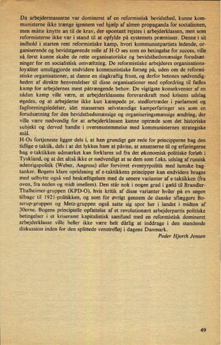 Da arbejdermasseme var domineret af en"reformistisk bevidsthed, kunne kom-7
münisterne ikke trænge igennem ved hjælpaf almen propaganda for socialismen,
men måtte knytte an til de krav, der spontant 'rejstes i arbejderklassen, men som v
,
reformisterne ikke var i Stand til at opfylde på systemets præmisser. Denne i sit.
indhold i starten rent reformistiske kamp, hvori kommunistpartiets ledende, or- v
Aganiserende og bevidstgørende rolle af H-O ses som en betingelse for succes, ville
'så først kunne skabe de rette organisatoriske og bevidsthedsmæssige forudsæt-
ninger for en socialistisk omvæltning. De reformistiske arbejderes organisations-
loyalitet umuliggjorde endvidere kommunistiske forsøg på, uden om de reformi-
stiske organisationer, at danne en slagkraftig front, og derfor betones nødvendig-
hedeniaf direkte henvendelser til disse organisationer med opfordring til fælles
kamp for arbejdernes mest påtrængende behov. De vigtigste konsekvenser af en
sådan kamp ville være, at arbejderklassens forsvarskraft mod krisens' udslag
øgedes, og at arbejderne ikke kun kæmpede pr. stedfortræder i parlament og _'
fagforeningsledelser, idet massernes selvstændige kamperfaringer ses som en ›
forudsætning for den bevidsthedsmæssige og organiseringsmæssige ændring, der :
ville være nødvendig for at arbejderklassen kunne optræde som det historiske
›
subjekt og derved handle i overensstemmelse med kommunisternes strategiske
mål.
H-Os fortjeneste ligger dels i, at han grundigt gør rede for principperne bag den
'tidlige e-taktik, dels i at det lykkes ham at påvise, at ansatserne til og erfaringerne
bag e-taktikken udmærket kan forklares ud fra det økonomisk-politiske forløb i
i '
'
Tyskland, og at det altså ikke er nødvendigt at se dem som erks. udslag af russisk
udenrigspolitik (Weber, Angress) eller forvirret eventyrpolitik med lumske bag-
'
tanker. Bogens klare opridsning af e-taktikkens principper kan endvidere'bruges
med udbytte også ved beskæftigelsen med de senere varianter af e-taktikken (fra
oven, fra neden og midt imellem). Den står nok i nogen grad i gæld til Brandler-
'
Thalheimer-gruppen (KPD-O), hvis kritik af disse varianter hviler på en søgen
tilbage til 1921-politikken, og som for øvrigt gennem de danske aflæggere Bo-
serup-gruppen og Metz-gruppen også satte sig spor her i landet i midten af
30erne. Bogens principielle opfattelse af et revolutionært arbejderpartis politiske
betingelser i et kriseramt kapitalistisk samfund med en reformistisk domineret
arbejderklasse ville heller ikke være helt dårlig at inddrage i den standende
diskussion inden for den splittede venstrefløj i dagens Danmark.
i
Peder Hjorth Jensen
49
 